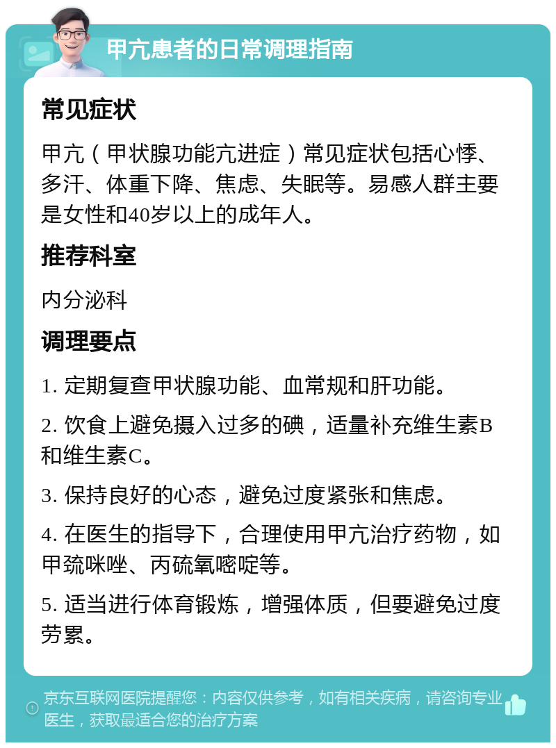 甲亢患者的日常调理指南 常见症状 甲亢（甲状腺功能亢进症）常见症状包括心悸、多汗、体重下降、焦虑、失眠等。易感人群主要是女性和40岁以上的成年人。 推荐科室 内分泌科 调理要点 1. 定期复查甲状腺功能、血常规和肝功能。 2. 饮食上避免摄入过多的碘，适量补充维生素B和维生素C。 3. 保持良好的心态，避免过度紧张和焦虑。 4. 在医生的指导下，合理使用甲亢治疗药物，如甲巯咪唑、丙硫氧嘧啶等。 5. 适当进行体育锻炼，增强体质，但要避免过度劳累。