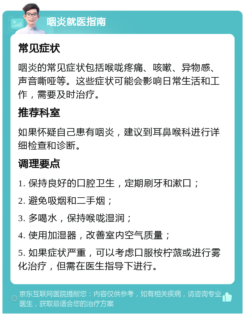 咽炎就医指南 常见症状 咽炎的常见症状包括喉咙疼痛、咳嗽、异物感、声音嘶哑等。这些症状可能会影响日常生活和工作，需要及时治疗。 推荐科室 如果怀疑自己患有咽炎，建议到耳鼻喉科进行详细检查和诊断。 调理要点 1. 保持良好的口腔卫生，定期刷牙和漱口； 2. 避免吸烟和二手烟； 3. 多喝水，保持喉咙湿润； 4. 使用加湿器，改善室内空气质量； 5. 如果症状严重，可以考虑口服桉柠蒎或进行雾化治疗，但需在医生指导下进行。