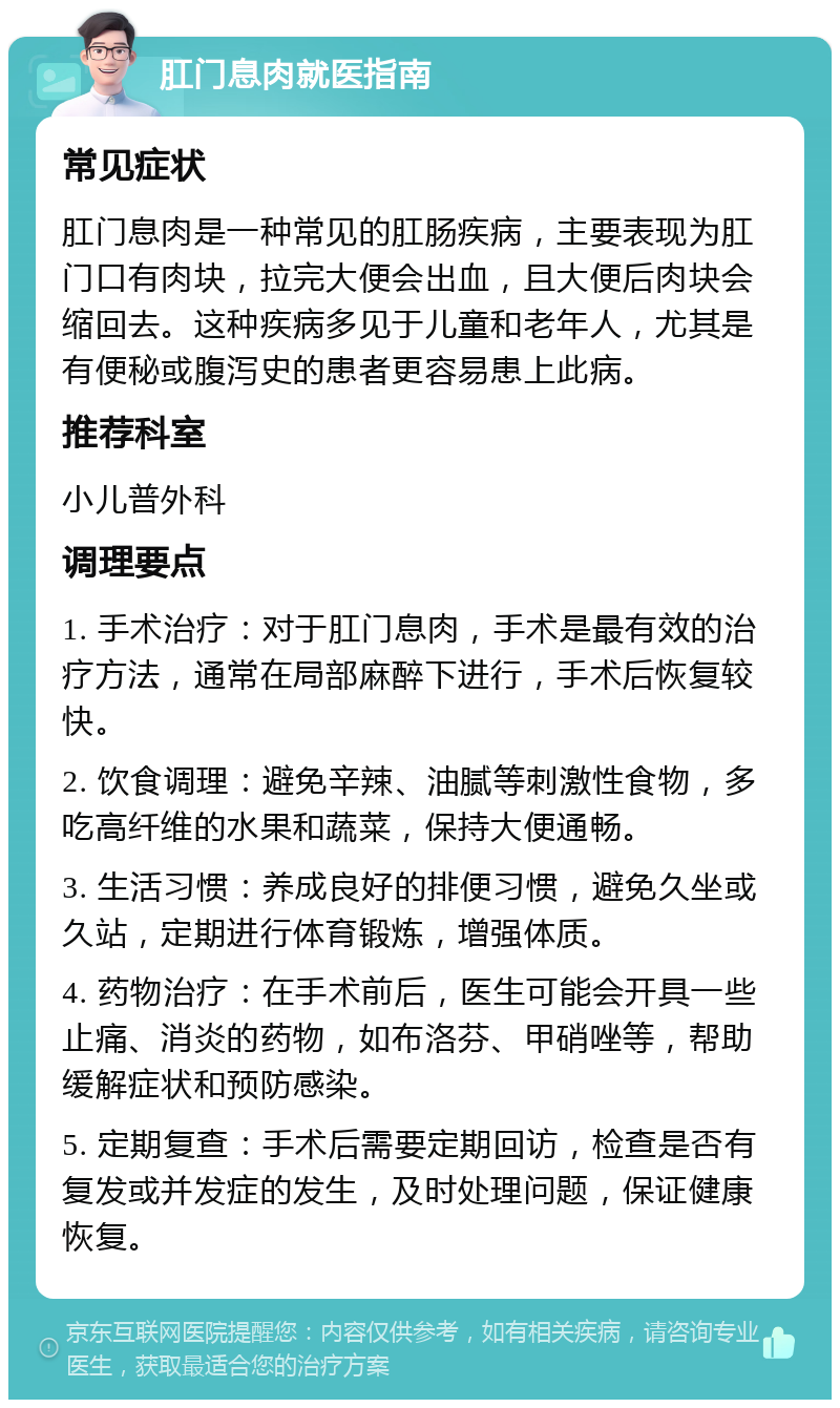 肛门息肉就医指南 常见症状 肛门息肉是一种常见的肛肠疾病，主要表现为肛门口有肉块，拉完大便会出血，且大便后肉块会缩回去。这种疾病多见于儿童和老年人，尤其是有便秘或腹泻史的患者更容易患上此病。 推荐科室 小儿普外科 调理要点 1. 手术治疗：对于肛门息肉，手术是最有效的治疗方法，通常在局部麻醉下进行，手术后恢复较快。 2. 饮食调理：避免辛辣、油腻等刺激性食物，多吃高纤维的水果和蔬菜，保持大便通畅。 3. 生活习惯：养成良好的排便习惯，避免久坐或久站，定期进行体育锻炼，增强体质。 4. 药物治疗：在手术前后，医生可能会开具一些止痛、消炎的药物，如布洛芬、甲硝唑等，帮助缓解症状和预防感染。 5. 定期复查：手术后需要定期回访，检查是否有复发或并发症的发生，及时处理问题，保证健康恢复。