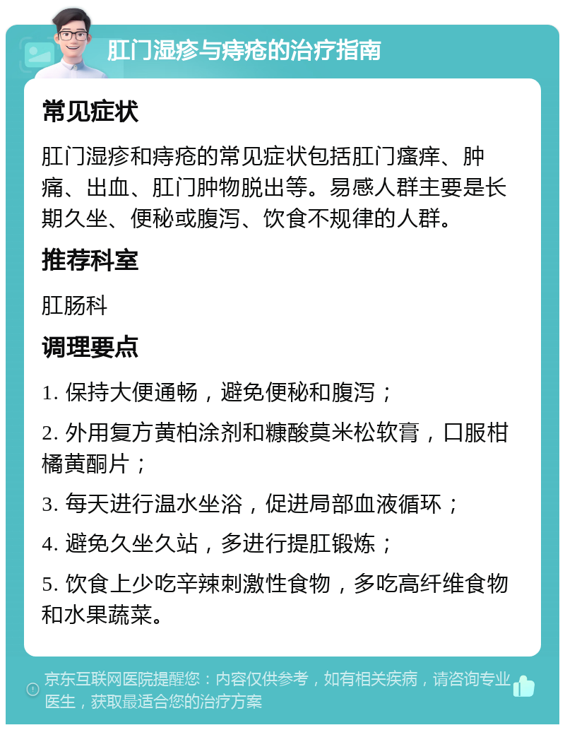 肛门湿疹与痔疮的治疗指南 常见症状 肛门湿疹和痔疮的常见症状包括肛门瘙痒、肿痛、出血、肛门肿物脱出等。易感人群主要是长期久坐、便秘或腹泻、饮食不规律的人群。 推荐科室 肛肠科 调理要点 1. 保持大便通畅，避免便秘和腹泻； 2. 外用复方黄柏涂剂和糠酸莫米松软膏，口服柑橘黄酮片； 3. 每天进行温水坐浴，促进局部血液循环； 4. 避免久坐久站，多进行提肛锻炼； 5. 饮食上少吃辛辣刺激性食物，多吃高纤维食物和水果蔬菜。