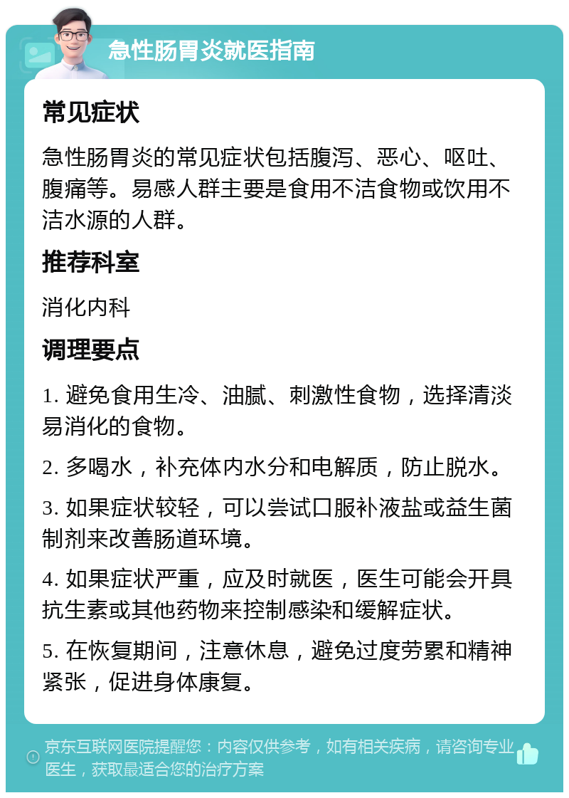 急性肠胃炎就医指南 常见症状 急性肠胃炎的常见症状包括腹泻、恶心、呕吐、腹痛等。易感人群主要是食用不洁食物或饮用不洁水源的人群。 推荐科室 消化内科 调理要点 1. 避免食用生冷、油腻、刺激性食物，选择清淡易消化的食物。 2. 多喝水，补充体内水分和电解质，防止脱水。 3. 如果症状较轻，可以尝试口服补液盐或益生菌制剂来改善肠道环境。 4. 如果症状严重，应及时就医，医生可能会开具抗生素或其他药物来控制感染和缓解症状。 5. 在恢复期间，注意休息，避免过度劳累和精神紧张，促进身体康复。