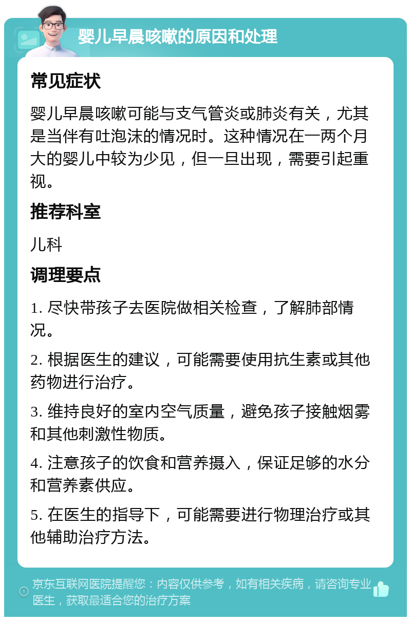 婴儿早晨咳嗽的原因和处理 常见症状 婴儿早晨咳嗽可能与支气管炎或肺炎有关，尤其是当伴有吐泡沫的情况时。这种情况在一两个月大的婴儿中较为少见，但一旦出现，需要引起重视。 推荐科室 儿科 调理要点 1. 尽快带孩子去医院做相关检查，了解肺部情况。 2. 根据医生的建议，可能需要使用抗生素或其他药物进行治疗。 3. 维持良好的室内空气质量，避免孩子接触烟雾和其他刺激性物质。 4. 注意孩子的饮食和营养摄入，保证足够的水分和营养素供应。 5. 在医生的指导下，可能需要进行物理治疗或其他辅助治疗方法。