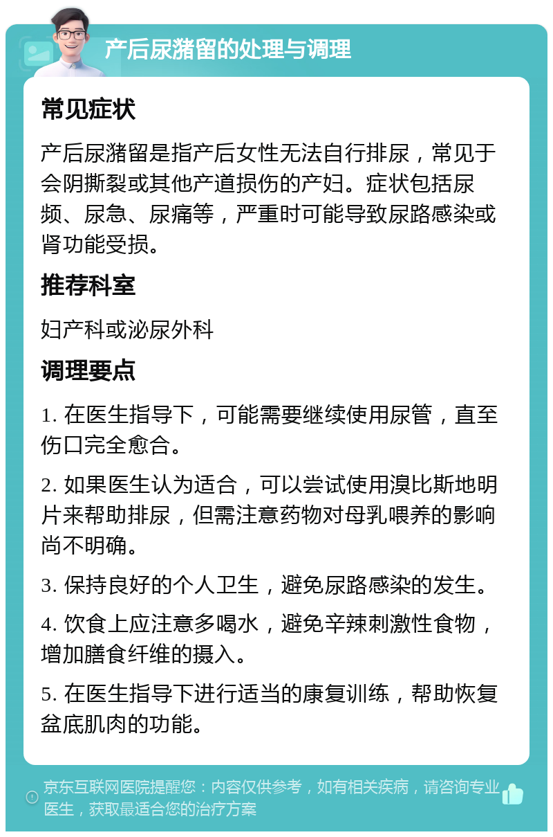 产后尿潴留的处理与调理 常见症状 产后尿潴留是指产后女性无法自行排尿，常见于会阴撕裂或其他产道损伤的产妇。症状包括尿频、尿急、尿痛等，严重时可能导致尿路感染或肾功能受损。 推荐科室 妇产科或泌尿外科 调理要点 1. 在医生指导下，可能需要继续使用尿管，直至伤口完全愈合。 2. 如果医生认为适合，可以尝试使用溴比斯地明片来帮助排尿，但需注意药物对母乳喂养的影响尚不明确。 3. 保持良好的个人卫生，避免尿路感染的发生。 4. 饮食上应注意多喝水，避免辛辣刺激性食物，增加膳食纤维的摄入。 5. 在医生指导下进行适当的康复训练，帮助恢复盆底肌肉的功能。