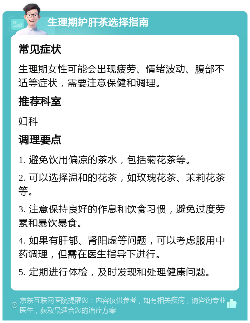 生理期护肝茶选择指南 常见症状 生理期女性可能会出现疲劳、情绪波动、腹部不适等症状，需要注意保健和调理。 推荐科室 妇科 调理要点 1. 避免饮用偏凉的茶水，包括菊花茶等。 2. 可以选择温和的花茶，如玫瑰花茶、茉莉花茶等。 3. 注意保持良好的作息和饮食习惯，避免过度劳累和暴饮暴食。 4. 如果有肝郁、肾阳虚等问题，可以考虑服用中药调理，但需在医生指导下进行。 5. 定期进行体检，及时发现和处理健康问题。