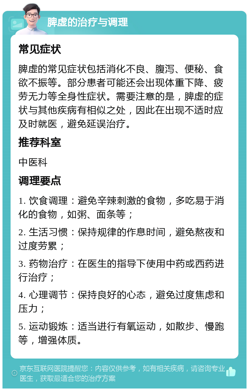 脾虚的治疗与调理 常见症状 脾虚的常见症状包括消化不良、腹泻、便秘、食欲不振等。部分患者可能还会出现体重下降、疲劳无力等全身性症状。需要注意的是，脾虚的症状与其他疾病有相似之处，因此在出现不适时应及时就医，避免延误治疗。 推荐科室 中医科 调理要点 1. 饮食调理：避免辛辣刺激的食物，多吃易于消化的食物，如粥、面条等； 2. 生活习惯：保持规律的作息时间，避免熬夜和过度劳累； 3. 药物治疗：在医生的指导下使用中药或西药进行治疗； 4. 心理调节：保持良好的心态，避免过度焦虑和压力； 5. 运动锻炼：适当进行有氧运动，如散步、慢跑等，增强体质。