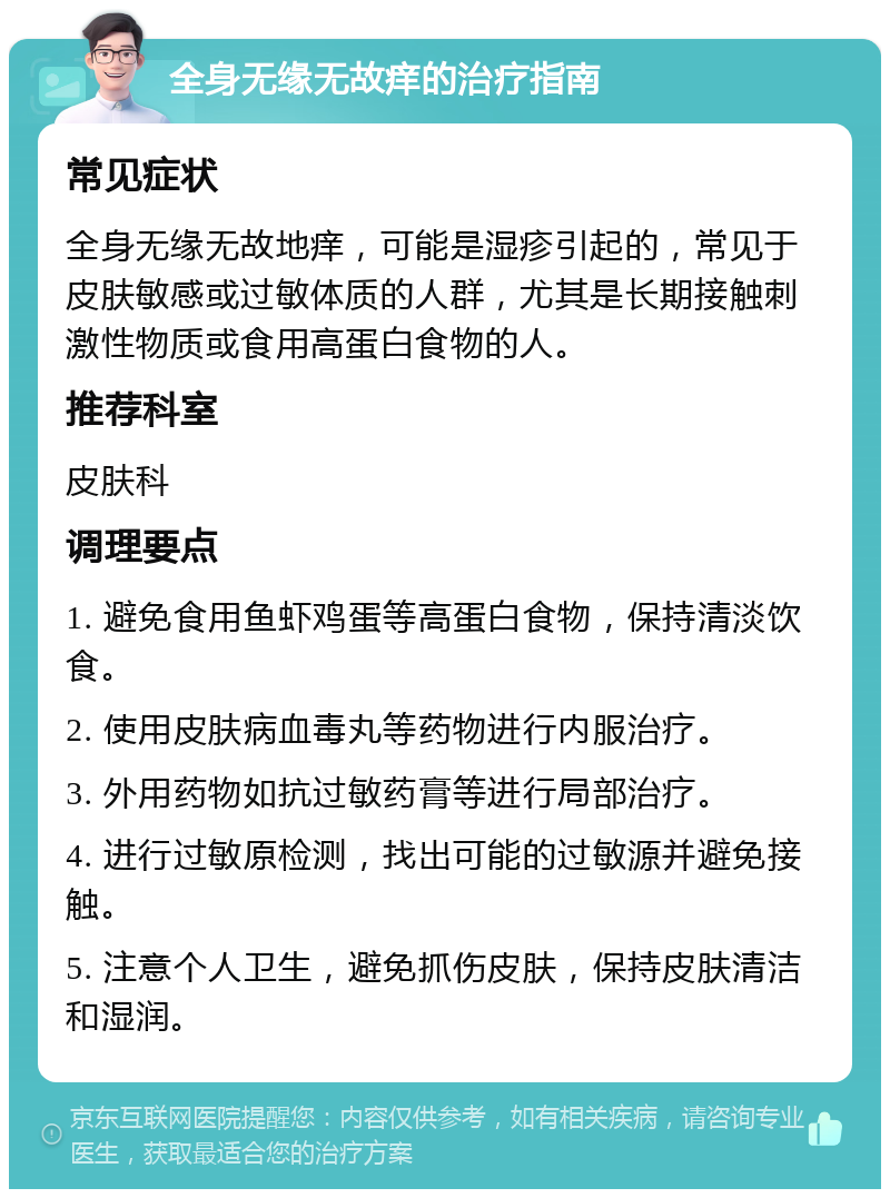 全身无缘无故痒的治疗指南 常见症状 全身无缘无故地痒，可能是湿疹引起的，常见于皮肤敏感或过敏体质的人群，尤其是长期接触刺激性物质或食用高蛋白食物的人。 推荐科室 皮肤科 调理要点 1. 避免食用鱼虾鸡蛋等高蛋白食物，保持清淡饮食。 2. 使用皮肤病血毒丸等药物进行内服治疗。 3. 外用药物如抗过敏药膏等进行局部治疗。 4. 进行过敏原检测，找出可能的过敏源并避免接触。 5. 注意个人卫生，避免抓伤皮肤，保持皮肤清洁和湿润。