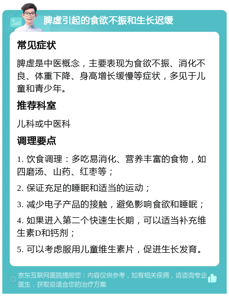 脾虚引起的食欲不振和生长迟缓 常见症状 脾虚是中医概念，主要表现为食欲不振、消化不良、体重下降、身高增长缓慢等症状，多见于儿童和青少年。 推荐科室 儿科或中医科 调理要点 1. 饮食调理：多吃易消化、营养丰富的食物，如四磨汤、山药、红枣等； 2. 保证充足的睡眠和适当的运动； 3. 减少电子产品的接触，避免影响食欲和睡眠； 4. 如果进入第二个快速生长期，可以适当补充维生素D和钙剂； 5. 可以考虑服用儿童维生素片，促进生长发育。