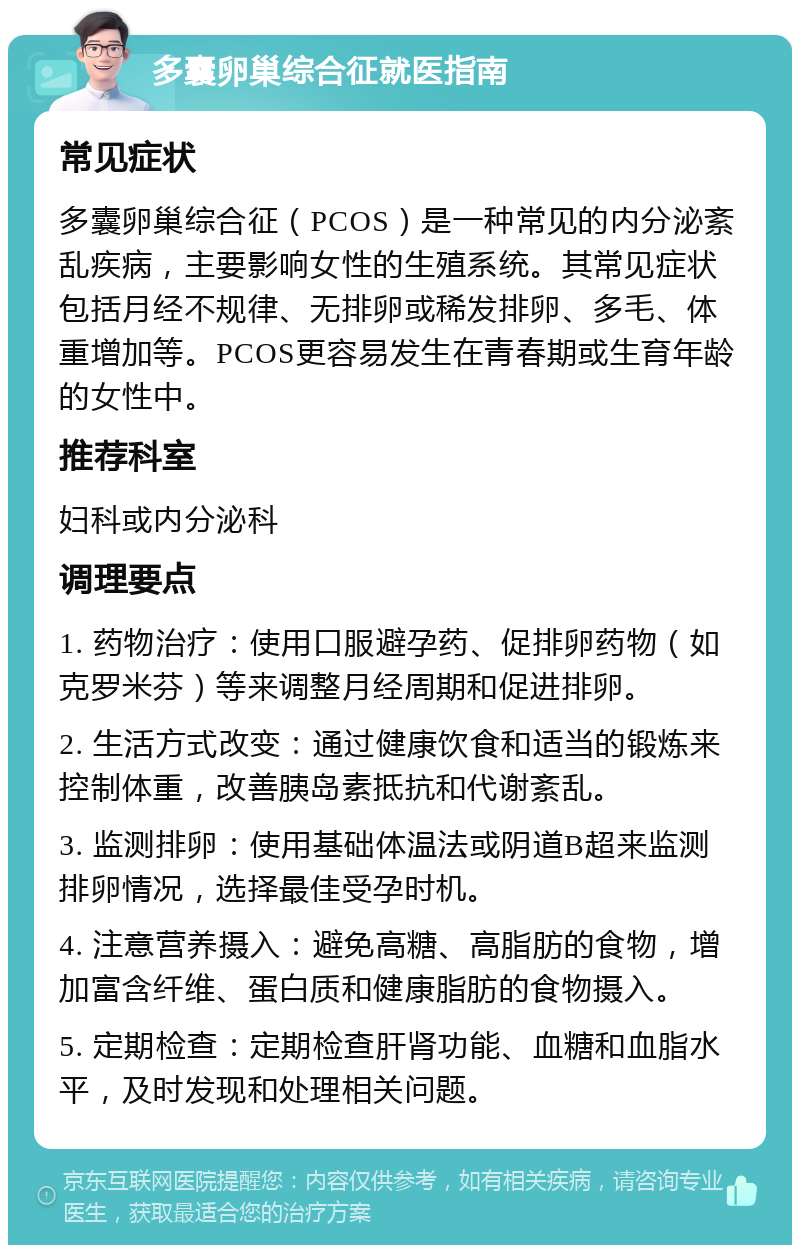 多囊卵巢综合征就医指南 常见症状 多囊卵巢综合征（PCOS）是一种常见的内分泌紊乱疾病，主要影响女性的生殖系统。其常见症状包括月经不规律、无排卵或稀发排卵、多毛、体重增加等。PCOS更容易发生在青春期或生育年龄的女性中。 推荐科室 妇科或内分泌科 调理要点 1. 药物治疗：使用口服避孕药、促排卵药物（如克罗米芬）等来调整月经周期和促进排卵。 2. 生活方式改变：通过健康饮食和适当的锻炼来控制体重，改善胰岛素抵抗和代谢紊乱。 3. 监测排卵：使用基础体温法或阴道B超来监测排卵情况，选择最佳受孕时机。 4. 注意营养摄入：避免高糖、高脂肪的食物，增加富含纤维、蛋白质和健康脂肪的食物摄入。 5. 定期检查：定期检查肝肾功能、血糖和血脂水平，及时发现和处理相关问题。