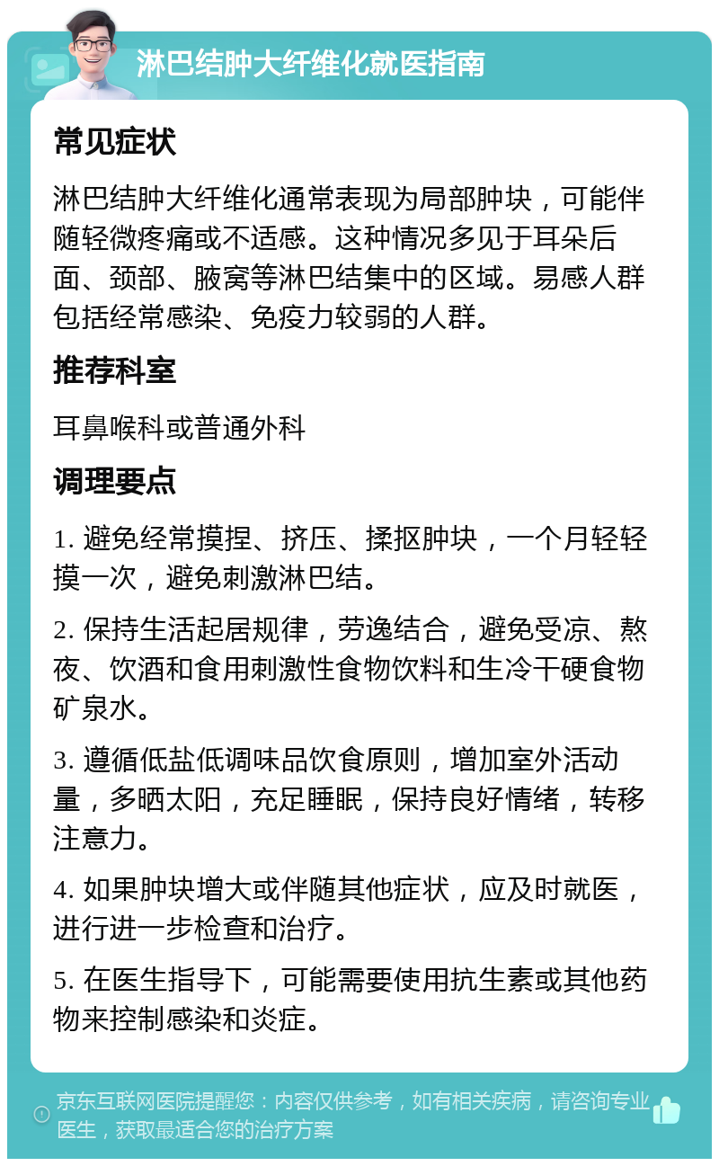 淋巴结肿大纤维化就医指南 常见症状 淋巴结肿大纤维化通常表现为局部肿块，可能伴随轻微疼痛或不适感。这种情况多见于耳朵后面、颈部、腋窝等淋巴结集中的区域。易感人群包括经常感染、免疫力较弱的人群。 推荐科室 耳鼻喉科或普通外科 调理要点 1. 避免经常摸捏、挤压、揉抠肿块，一个月轻轻摸一次，避免刺激淋巴结。 2. 保持生活起居规律，劳逸结合，避免受凉、熬夜、饮酒和食用刺激性食物饮料和生冷干硬食物矿泉水。 3. 遵循低盐低调味品饮食原则，增加室外活动量，多晒太阳，充足睡眠，保持良好情绪，转移注意力。 4. 如果肿块增大或伴随其他症状，应及时就医，进行进一步检查和治疗。 5. 在医生指导下，可能需要使用抗生素或其他药物来控制感染和炎症。