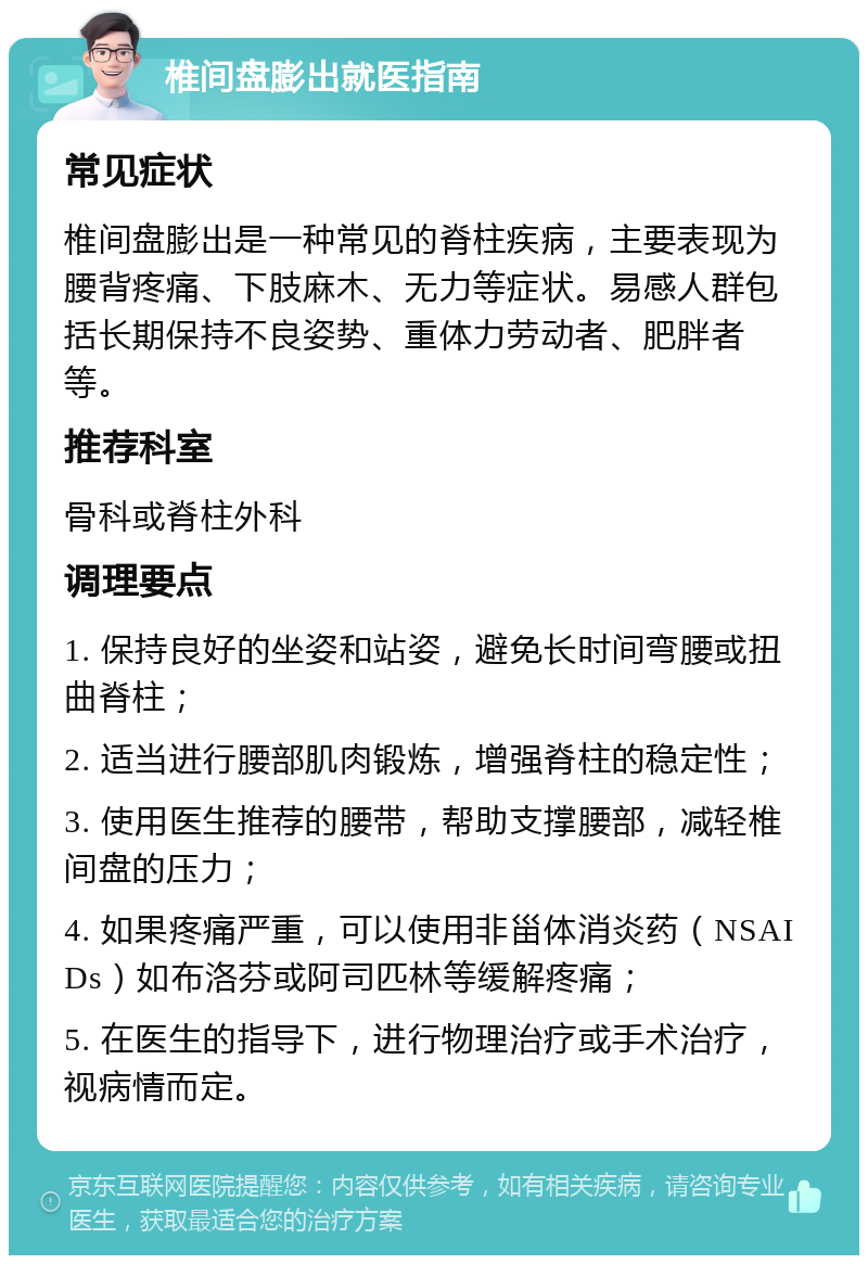 椎间盘膨出就医指南 常见症状 椎间盘膨出是一种常见的脊柱疾病，主要表现为腰背疼痛、下肢麻木、无力等症状。易感人群包括长期保持不良姿势、重体力劳动者、肥胖者等。 推荐科室 骨科或脊柱外科 调理要点 1. 保持良好的坐姿和站姿，避免长时间弯腰或扭曲脊柱； 2. 适当进行腰部肌肉锻炼，增强脊柱的稳定性； 3. 使用医生推荐的腰带，帮助支撑腰部，减轻椎间盘的压力； 4. 如果疼痛严重，可以使用非甾体消炎药（NSAIDs）如布洛芬或阿司匹林等缓解疼痛； 5. 在医生的指导下，进行物理治疗或手术治疗，视病情而定。