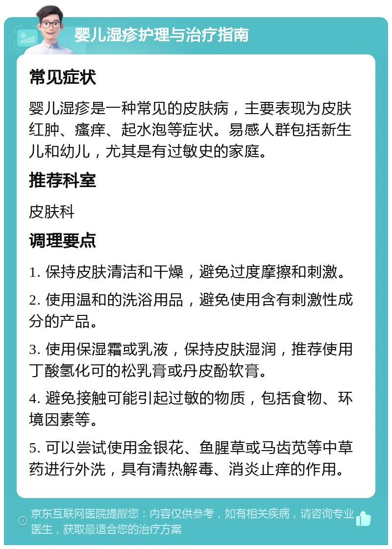 婴儿湿疹护理与治疗指南 常见症状 婴儿湿疹是一种常见的皮肤病，主要表现为皮肤红肿、瘙痒、起水泡等症状。易感人群包括新生儿和幼儿，尤其是有过敏史的家庭。 推荐科室 皮肤科 调理要点 1. 保持皮肤清洁和干燥，避免过度摩擦和刺激。 2. 使用温和的洗浴用品，避免使用含有刺激性成分的产品。 3. 使用保湿霜或乳液，保持皮肤湿润，推荐使用丁酸氢化可的松乳膏或丹皮酚软膏。 4. 避免接触可能引起过敏的物质，包括食物、环境因素等。 5. 可以尝试使用金银花、鱼腥草或马齿苋等中草药进行外洗，具有清热解毒、消炎止痒的作用。