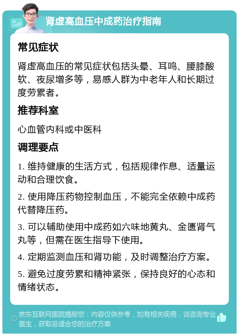 肾虚高血压中成药治疗指南 常见症状 肾虚高血压的常见症状包括头晕、耳鸣、腰膝酸软、夜尿增多等，易感人群为中老年人和长期过度劳累者。 推荐科室 心血管内科或中医科 调理要点 1. 维持健康的生活方式，包括规律作息、适量运动和合理饮食。 2. 使用降压药物控制血压，不能完全依赖中成药代替降压药。 3. 可以辅助使用中成药如六味地黄丸、金匮肾气丸等，但需在医生指导下使用。 4. 定期监测血压和肾功能，及时调整治疗方案。 5. 避免过度劳累和精神紧张，保持良好的心态和情绪状态。