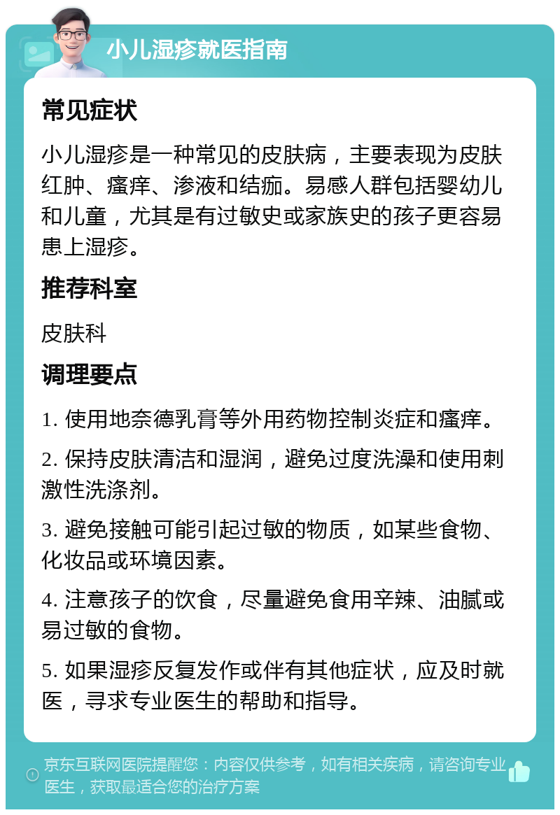 小儿湿疹就医指南 常见症状 小儿湿疹是一种常见的皮肤病，主要表现为皮肤红肿、瘙痒、渗液和结痂。易感人群包括婴幼儿和儿童，尤其是有过敏史或家族史的孩子更容易患上湿疹。 推荐科室 皮肤科 调理要点 1. 使用地奈德乳膏等外用药物控制炎症和瘙痒。 2. 保持皮肤清洁和湿润，避免过度洗澡和使用刺激性洗涤剂。 3. 避免接触可能引起过敏的物质，如某些食物、化妆品或环境因素。 4. 注意孩子的饮食，尽量避免食用辛辣、油腻或易过敏的食物。 5. 如果湿疹反复发作或伴有其他症状，应及时就医，寻求专业医生的帮助和指导。