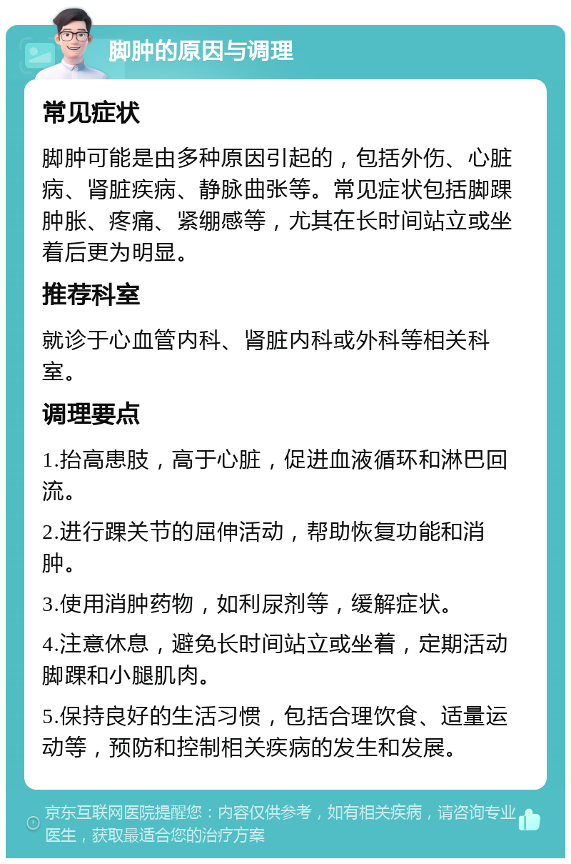 脚肿的原因与调理 常见症状 脚肿可能是由多种原因引起的，包括外伤、心脏病、肾脏疾病、静脉曲张等。常见症状包括脚踝肿胀、疼痛、紧绷感等，尤其在长时间站立或坐着后更为明显。 推荐科室 就诊于心血管内科、肾脏内科或外科等相关科室。 调理要点 1.抬高患肢，高于心脏，促进血液循环和淋巴回流。 2.进行踝关节的屈伸活动，帮助恢复功能和消肿。 3.使用消肿药物，如利尿剂等，缓解症状。 4.注意休息，避免长时间站立或坐着，定期活动脚踝和小腿肌肉。 5.保持良好的生活习惯，包括合理饮食、适量运动等，预防和控制相关疾病的发生和发展。