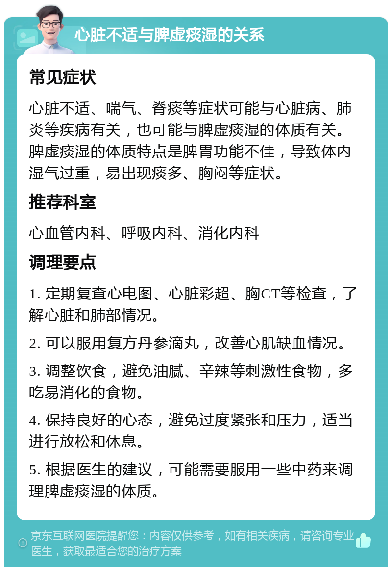 心脏不适与脾虚痰湿的关系 常见症状 心脏不适、喘气、脊痰等症状可能与心脏病、肺炎等疾病有关，也可能与脾虚痰湿的体质有关。脾虚痰湿的体质特点是脾胃功能不佳，导致体内湿气过重，易出现痰多、胸闷等症状。 推荐科室 心血管内科、呼吸内科、消化内科 调理要点 1. 定期复查心电图、心脏彩超、胸CT等检查，了解心脏和肺部情况。 2. 可以服用复方丹参滴丸，改善心肌缺血情况。 3. 调整饮食，避免油腻、辛辣等刺激性食物，多吃易消化的食物。 4. 保持良好的心态，避免过度紧张和压力，适当进行放松和休息。 5. 根据医生的建议，可能需要服用一些中药来调理脾虚痰湿的体质。