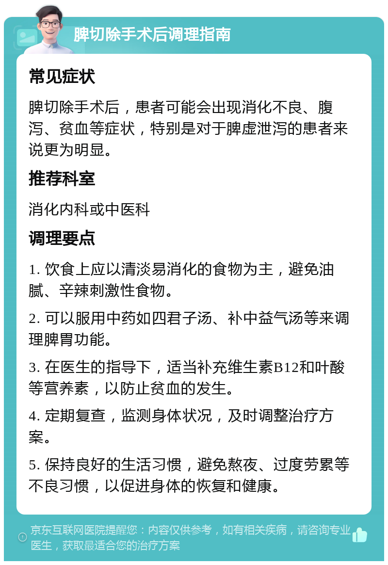 脾切除手术后调理指南 常见症状 脾切除手术后，患者可能会出现消化不良、腹泻、贫血等症状，特别是对于脾虚泄泻的患者来说更为明显。 推荐科室 消化内科或中医科 调理要点 1. 饮食上应以清淡易消化的食物为主，避免油腻、辛辣刺激性食物。 2. 可以服用中药如四君子汤、补中益气汤等来调理脾胃功能。 3. 在医生的指导下，适当补充维生素B12和叶酸等营养素，以防止贫血的发生。 4. 定期复查，监测身体状况，及时调整治疗方案。 5. 保持良好的生活习惯，避免熬夜、过度劳累等不良习惯，以促进身体的恢复和健康。