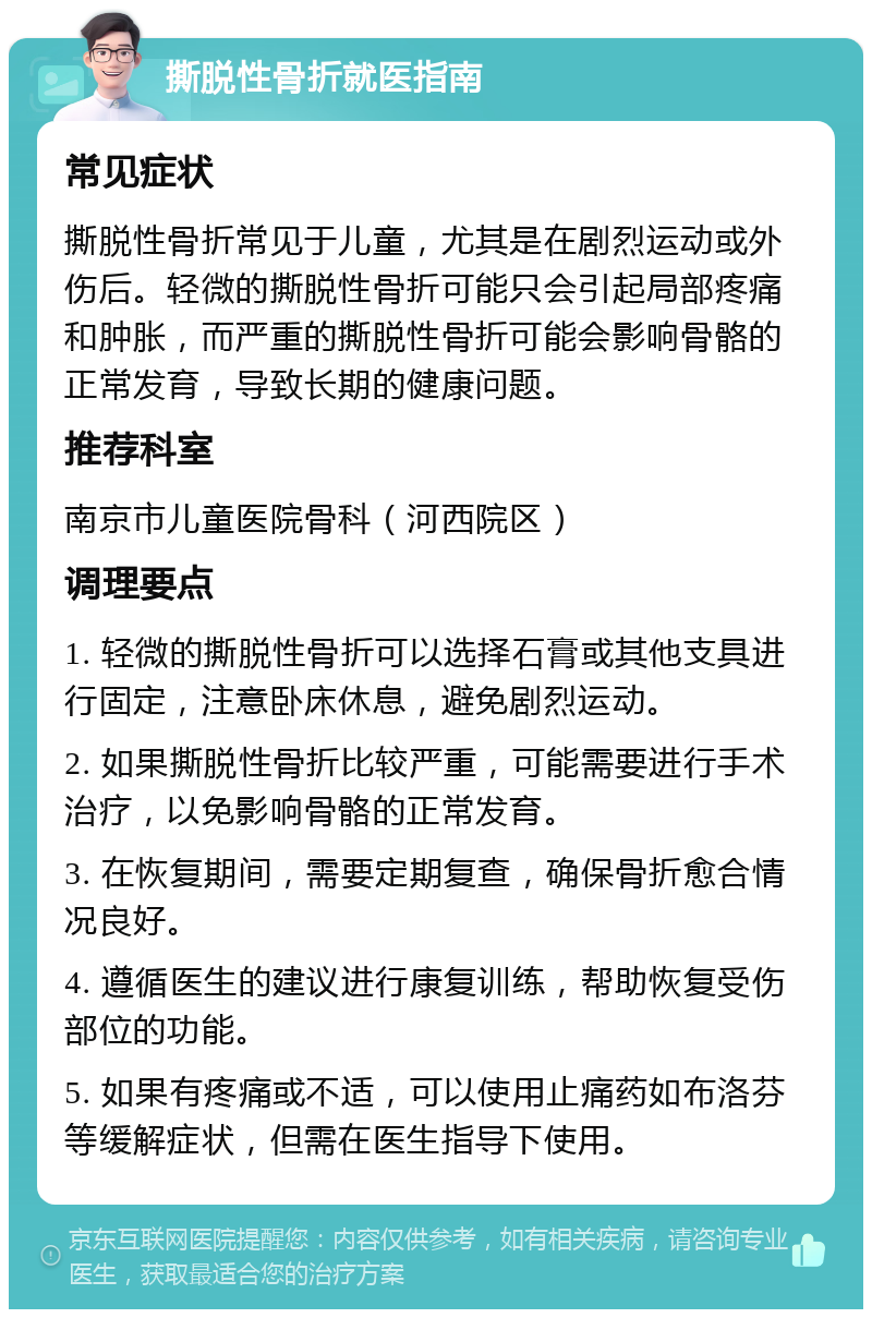 撕脱性骨折就医指南 常见症状 撕脱性骨折常见于儿童，尤其是在剧烈运动或外伤后。轻微的撕脱性骨折可能只会引起局部疼痛和肿胀，而严重的撕脱性骨折可能会影响骨骼的正常发育，导致长期的健康问题。 推荐科室 南京市儿童医院骨科（河西院区） 调理要点 1. 轻微的撕脱性骨折可以选择石膏或其他支具进行固定，注意卧床休息，避免剧烈运动。 2. 如果撕脱性骨折比较严重，可能需要进行手术治疗，以免影响骨骼的正常发育。 3. 在恢复期间，需要定期复查，确保骨折愈合情况良好。 4. 遵循医生的建议进行康复训练，帮助恢复受伤部位的功能。 5. 如果有疼痛或不适，可以使用止痛药如布洛芬等缓解症状，但需在医生指导下使用。