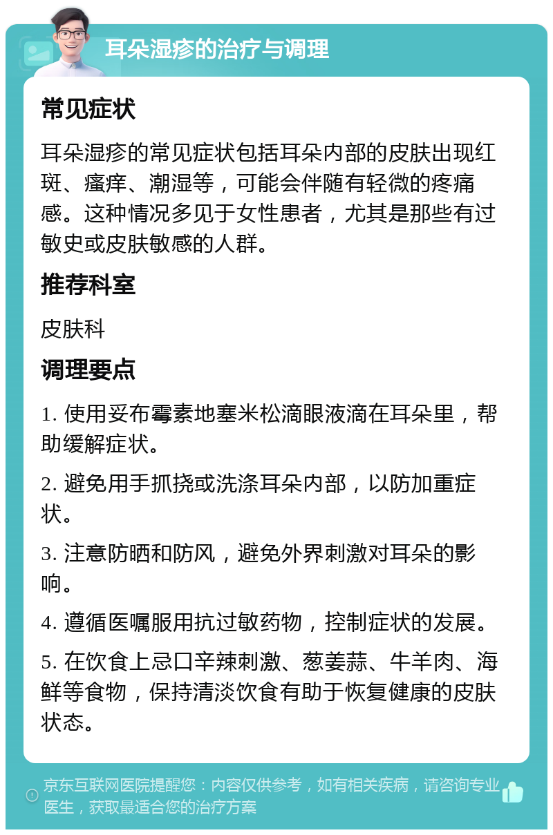 耳朵湿疹的治疗与调理 常见症状 耳朵湿疹的常见症状包括耳朵内部的皮肤出现红斑、瘙痒、潮湿等，可能会伴随有轻微的疼痛感。这种情况多见于女性患者，尤其是那些有过敏史或皮肤敏感的人群。 推荐科室 皮肤科 调理要点 1. 使用妥布霉素地塞米松滴眼液滴在耳朵里，帮助缓解症状。 2. 避免用手抓挠或洗涤耳朵内部，以防加重症状。 3. 注意防晒和防风，避免外界刺激对耳朵的影响。 4. 遵循医嘱服用抗过敏药物，控制症状的发展。 5. 在饮食上忌口辛辣刺激、葱姜蒜、牛羊肉、海鲜等食物，保持清淡饮食有助于恢复健康的皮肤状态。