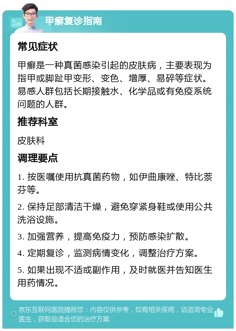 甲癣复诊指南 常见症状 甲癣是一种真菌感染引起的皮肤病，主要表现为指甲或脚趾甲变形、变色、增厚、易碎等症状。易感人群包括长期接触水、化学品或有免疫系统问题的人群。 推荐科室 皮肤科 调理要点 1. 按医嘱使用抗真菌药物，如伊曲康唑、特比萘芬等。 2. 保持足部清洁干燥，避免穿紧身鞋或使用公共洗浴设施。 3. 加强营养，提高免疫力，预防感染扩散。 4. 定期复诊，监测病情变化，调整治疗方案。 5. 如果出现不适或副作用，及时就医并告知医生用药情况。