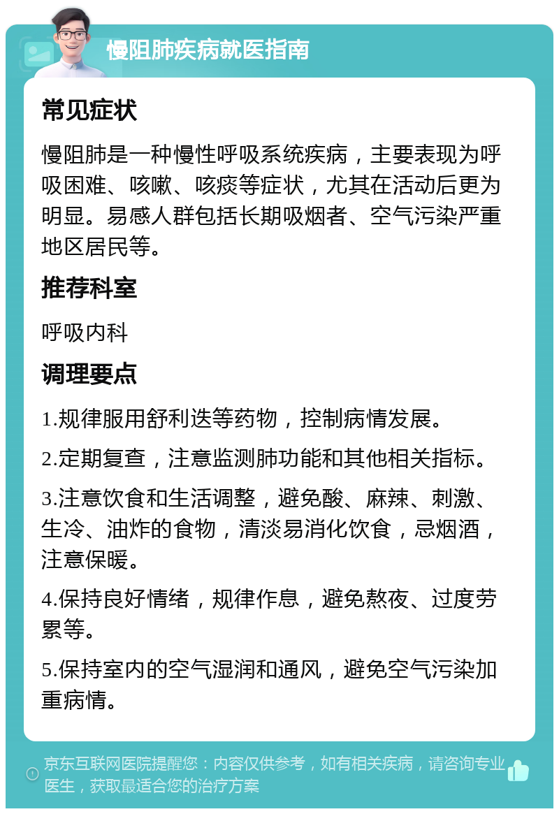 慢阻肺疾病就医指南 常见症状 慢阻肺是一种慢性呼吸系统疾病，主要表现为呼吸困难、咳嗽、咳痰等症状，尤其在活动后更为明显。易感人群包括长期吸烟者、空气污染严重地区居民等。 推荐科室 呼吸内科 调理要点 1.规律服用舒利迭等药物，控制病情发展。 2.定期复查，注意监测肺功能和其他相关指标。 3.注意饮食和生活调整，避免酸、麻辣、刺激、生冷、油炸的食物，清淡易消化饮食，忌烟酒，注意保暖。 4.保持良好情绪，规律作息，避免熬夜、过度劳累等。 5.保持室内的空气湿润和通风，避免空气污染加重病情。