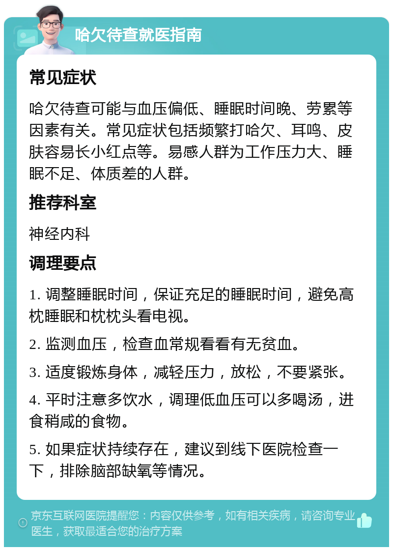 哈欠待查就医指南 常见症状 哈欠待查可能与血压偏低、睡眠时间晚、劳累等因素有关。常见症状包括频繁打哈欠、耳鸣、皮肤容易长小红点等。易感人群为工作压力大、睡眠不足、体质差的人群。 推荐科室 神经内科 调理要点 1. 调整睡眠时间，保证充足的睡眠时间，避免高枕睡眠和枕枕头看电视。 2. 监测血压，检查血常规看看有无贫血。 3. 适度锻炼身体，减轻压力，放松，不要紧张。 4. 平时注意多饮水，调理低血压可以多喝汤，进食稍咸的食物。 5. 如果症状持续存在，建议到线下医院检查一下，排除脑部缺氧等情况。