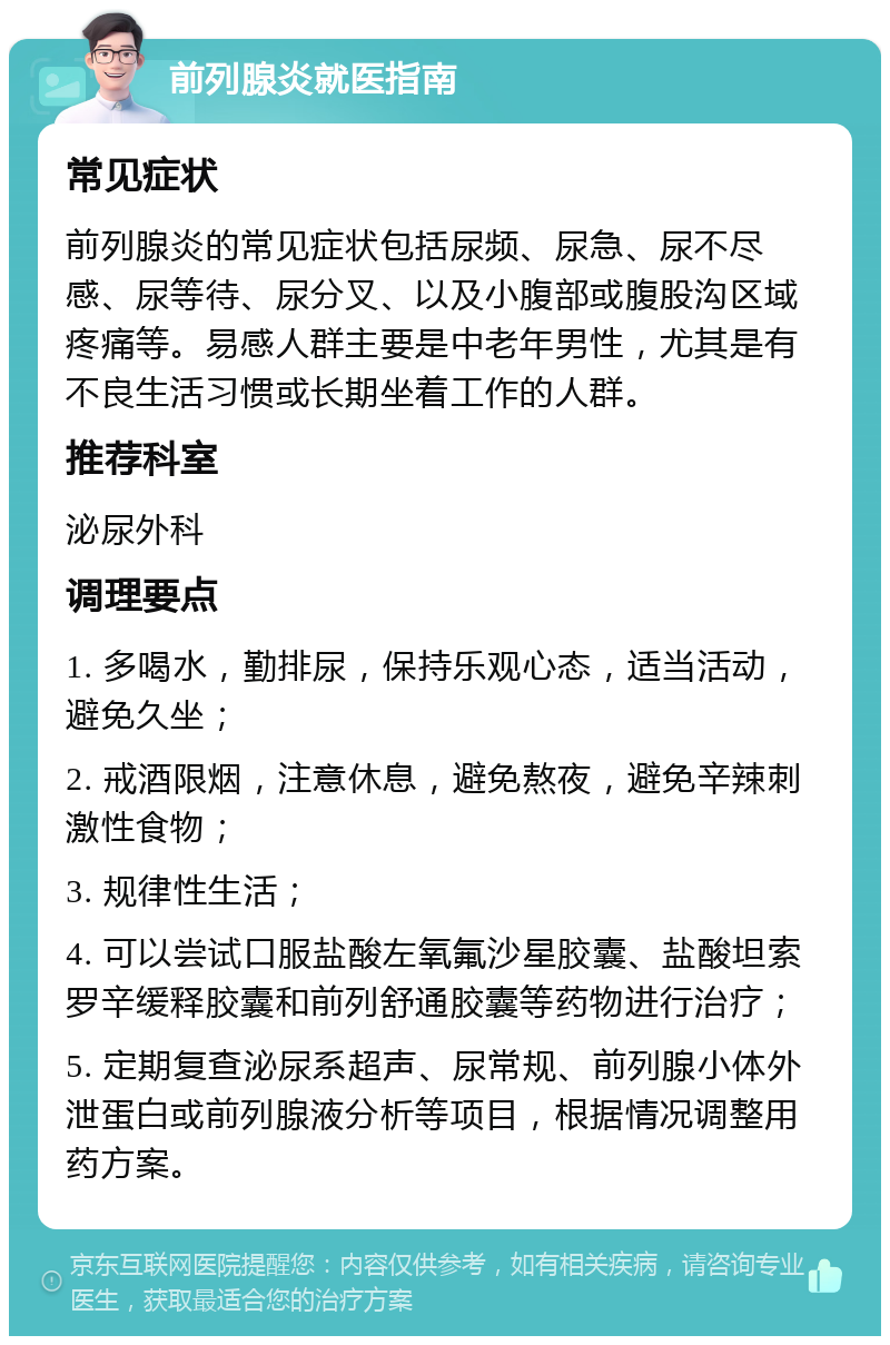 前列腺炎就医指南 常见症状 前列腺炎的常见症状包括尿频、尿急、尿不尽感、尿等待、尿分叉、以及小腹部或腹股沟区域疼痛等。易感人群主要是中老年男性，尤其是有不良生活习惯或长期坐着工作的人群。 推荐科室 泌尿外科 调理要点 1. 多喝水，勤排尿，保持乐观心态，适当活动，避免久坐； 2. 戒酒限烟，注意休息，避免熬夜，避免辛辣刺激性食物； 3. 规律性生活； 4. 可以尝试口服盐酸左氧氟沙星胶囊、盐酸坦索罗辛缓释胶囊和前列舒通胶囊等药物进行治疗； 5. 定期复查泌尿系超声、尿常规、前列腺小体外泄蛋白或前列腺液分析等项目，根据情况调整用药方案。