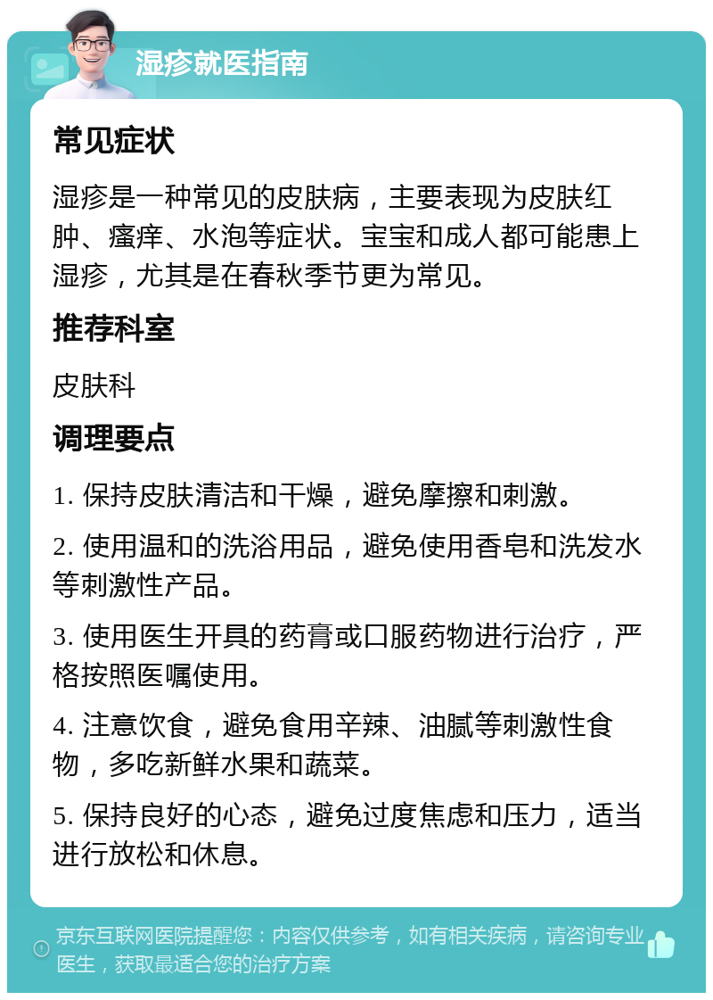 湿疹就医指南 常见症状 湿疹是一种常见的皮肤病，主要表现为皮肤红肿、瘙痒、水泡等症状。宝宝和成人都可能患上湿疹，尤其是在春秋季节更为常见。 推荐科室 皮肤科 调理要点 1. 保持皮肤清洁和干燥，避免摩擦和刺激。 2. 使用温和的洗浴用品，避免使用香皂和洗发水等刺激性产品。 3. 使用医生开具的药膏或口服药物进行治疗，严格按照医嘱使用。 4. 注意饮食，避免食用辛辣、油腻等刺激性食物，多吃新鲜水果和蔬菜。 5. 保持良好的心态，避免过度焦虑和压力，适当进行放松和休息。