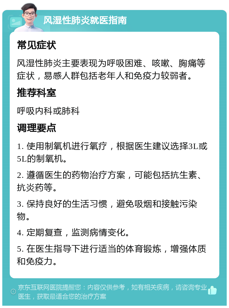 风湿性肺炎就医指南 常见症状 风湿性肺炎主要表现为呼吸困难、咳嗽、胸痛等症状，易感人群包括老年人和免疫力较弱者。 推荐科室 呼吸内科或肺科 调理要点 1. 使用制氧机进行氧疗，根据医生建议选择3L或5L的制氧机。 2. 遵循医生的药物治疗方案，可能包括抗生素、抗炎药等。 3. 保持良好的生活习惯，避免吸烟和接触污染物。 4. 定期复查，监测病情变化。 5. 在医生指导下进行适当的体育锻炼，增强体质和免疫力。