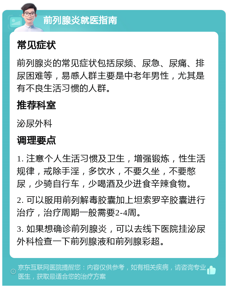 前列腺炎就医指南 常见症状 前列腺炎的常见症状包括尿频、尿急、尿痛、排尿困难等，易感人群主要是中老年男性，尤其是有不良生活习惯的人群。 推荐科室 泌尿外科 调理要点 1. 注意个人生活习惯及卫生，增强锻炼，性生活规律，戒除手淫，多饮水，不要久坐，不要憋尿，少骑自行车，少喝酒及少进食辛辣食物。 2. 可以服用前列解毒胶囊加上坦索罗辛胶囊进行治疗，治疗周期一般需要2-4周。 3. 如果想确诊前列腺炎，可以去线下医院挂泌尿外科检查一下前列腺液和前列腺彩超。