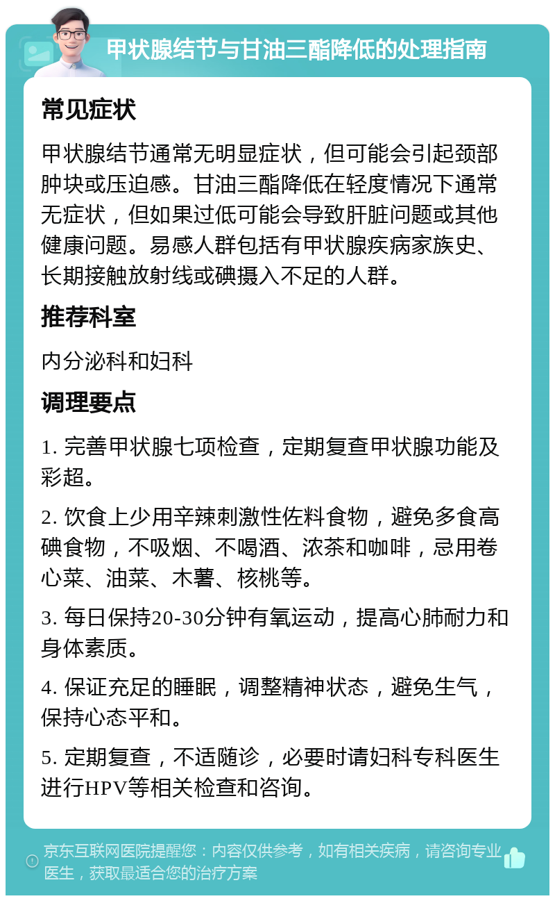 甲状腺结节与甘油三酯降低的处理指南 常见症状 甲状腺结节通常无明显症状，但可能会引起颈部肿块或压迫感。甘油三酯降低在轻度情况下通常无症状，但如果过低可能会导致肝脏问题或其他健康问题。易感人群包括有甲状腺疾病家族史、长期接触放射线或碘摄入不足的人群。 推荐科室 内分泌科和妇科 调理要点 1. 完善甲状腺七项检查，定期复查甲状腺功能及彩超。 2. 饮食上少用辛辣刺激性佐料食物，避免多食高碘食物，不吸烟、不喝酒、浓茶和咖啡，忌用卷心菜、油菜、木薯、核桃等。 3. 每日保持20-30分钟有氧运动，提高心肺耐力和身体素质。 4. 保证充足的睡眠，调整精神状态，避免生气，保持心态平和。 5. 定期复查，不适随诊，必要时请妇科专科医生进行HPV等相关检查和咨询。