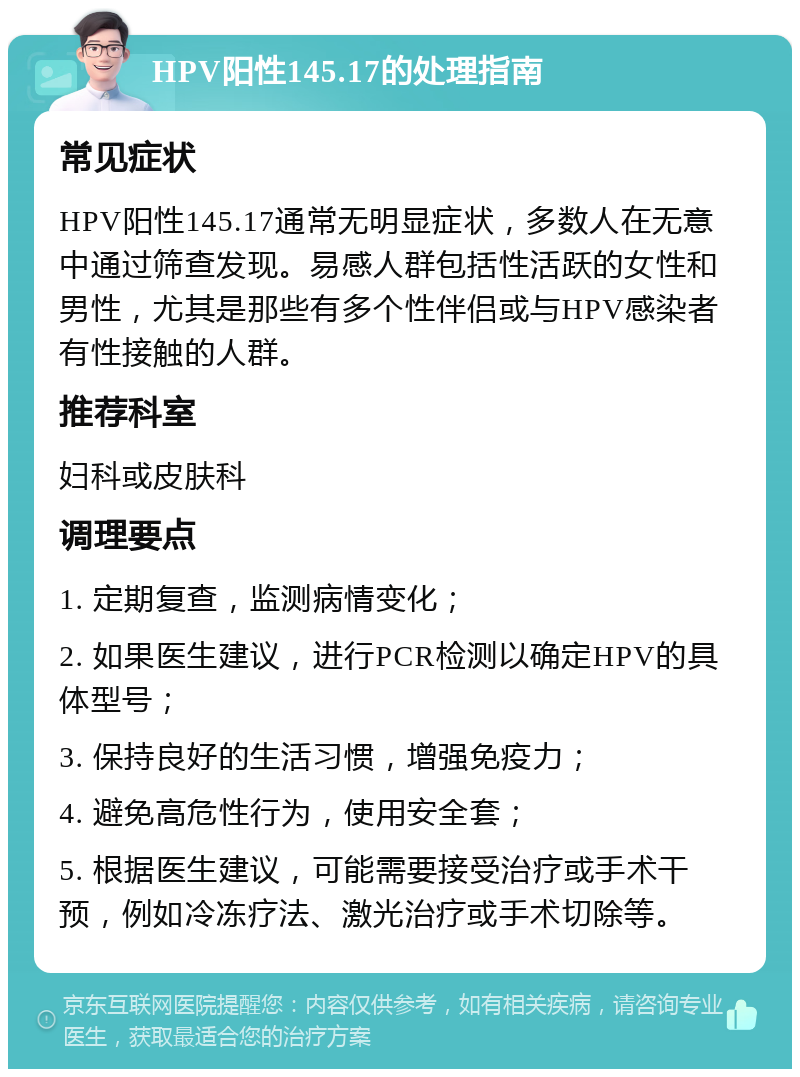 HPV阳性145.17的处理指南 常见症状 HPV阳性145.17通常无明显症状，多数人在无意中通过筛查发现。易感人群包括性活跃的女性和男性，尤其是那些有多个性伴侣或与HPV感染者有性接触的人群。 推荐科室 妇科或皮肤科 调理要点 1. 定期复查，监测病情变化； 2. 如果医生建议，进行PCR检测以确定HPV的具体型号； 3. 保持良好的生活习惯，增强免疫力； 4. 避免高危性行为，使用安全套； 5. 根据医生建议，可能需要接受治疗或手术干预，例如冷冻疗法、激光治疗或手术切除等。