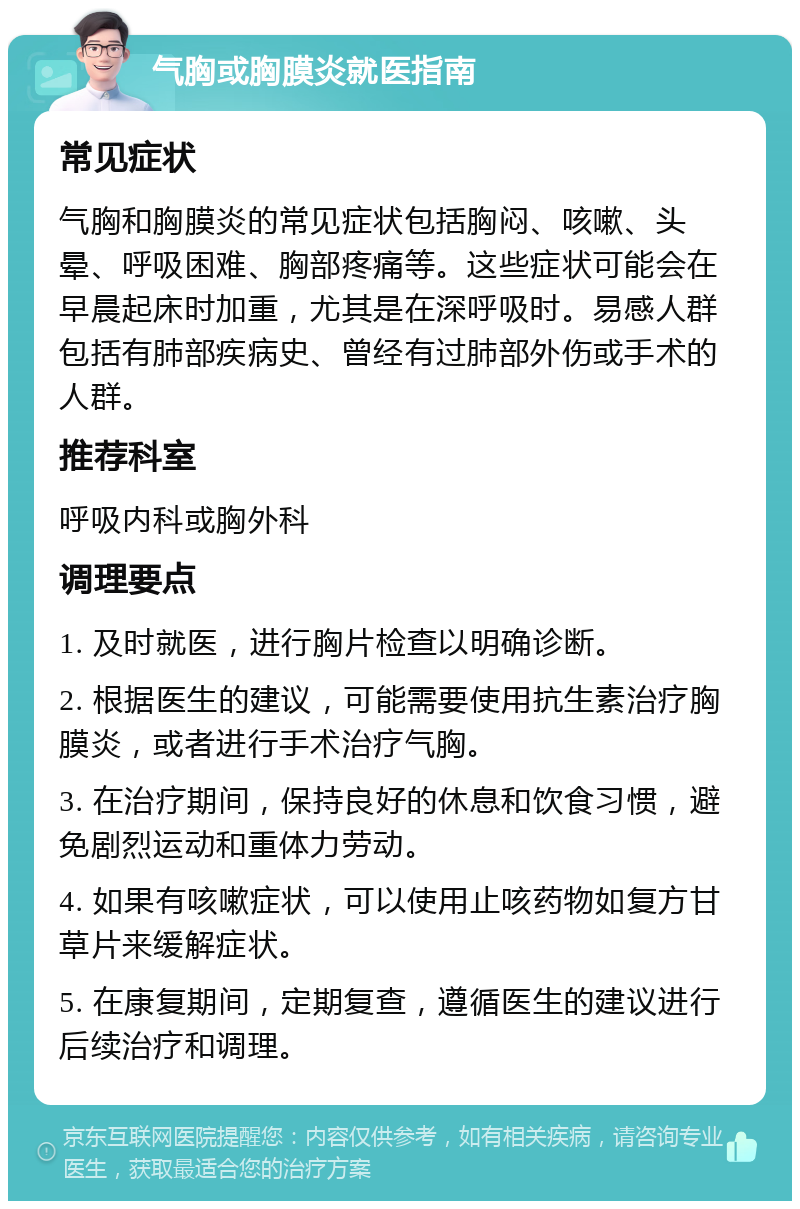 气胸或胸膜炎就医指南 常见症状 气胸和胸膜炎的常见症状包括胸闷、咳嗽、头晕、呼吸困难、胸部疼痛等。这些症状可能会在早晨起床时加重，尤其是在深呼吸时。易感人群包括有肺部疾病史、曾经有过肺部外伤或手术的人群。 推荐科室 呼吸内科或胸外科 调理要点 1. 及时就医，进行胸片检查以明确诊断。 2. 根据医生的建议，可能需要使用抗生素治疗胸膜炎，或者进行手术治疗气胸。 3. 在治疗期间，保持良好的休息和饮食习惯，避免剧烈运动和重体力劳动。 4. 如果有咳嗽症状，可以使用止咳药物如复方甘草片来缓解症状。 5. 在康复期间，定期复查，遵循医生的建议进行后续治疗和调理。