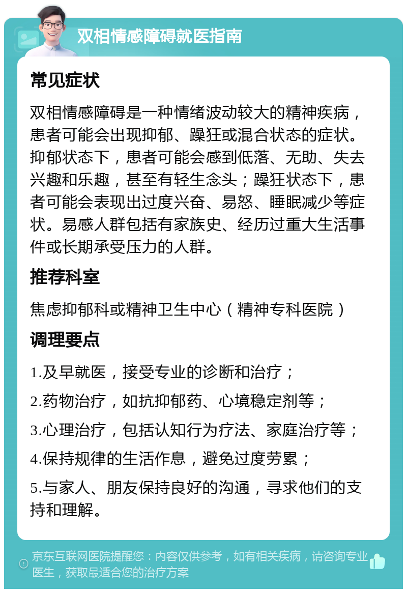 双相情感障碍就医指南 常见症状 双相情感障碍是一种情绪波动较大的精神疾病，患者可能会出现抑郁、躁狂或混合状态的症状。抑郁状态下，患者可能会感到低落、无助、失去兴趣和乐趣，甚至有轻生念头；躁狂状态下，患者可能会表现出过度兴奋、易怒、睡眠减少等症状。易感人群包括有家族史、经历过重大生活事件或长期承受压力的人群。 推荐科室 焦虑抑郁科或精神卫生中心（精神专科医院） 调理要点 1.及早就医，接受专业的诊断和治疗； 2.药物治疗，如抗抑郁药、心境稳定剂等； 3.心理治疗，包括认知行为疗法、家庭治疗等； 4.保持规律的生活作息，避免过度劳累； 5.与家人、朋友保持良好的沟通，寻求他们的支持和理解。