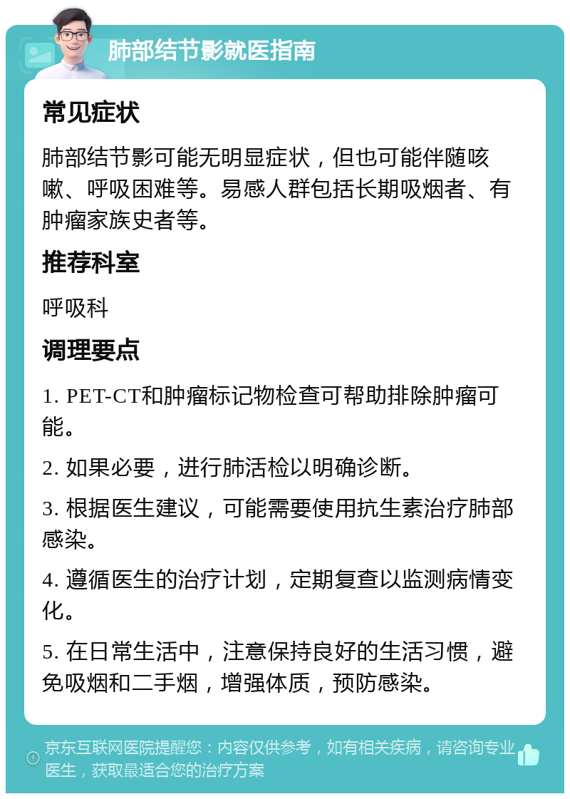 肺部结节影就医指南 常见症状 肺部结节影可能无明显症状，但也可能伴随咳嗽、呼吸困难等。易感人群包括长期吸烟者、有肿瘤家族史者等。 推荐科室 呼吸科 调理要点 1. PET-CT和肿瘤标记物检查可帮助排除肿瘤可能。 2. 如果必要，进行肺活检以明确诊断。 3. 根据医生建议，可能需要使用抗生素治疗肺部感染。 4. 遵循医生的治疗计划，定期复查以监测病情变化。 5. 在日常生活中，注意保持良好的生活习惯，避免吸烟和二手烟，增强体质，预防感染。