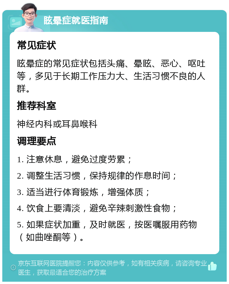 眩晕症就医指南 常见症状 眩晕症的常见症状包括头痛、晕眩、恶心、呕吐等，多见于长期工作压力大、生活习惯不良的人群。 推荐科室 神经内科或耳鼻喉科 调理要点 1. 注意休息，避免过度劳累； 2. 调整生活习惯，保持规律的作息时间； 3. 适当进行体育锻炼，增强体质； 4. 饮食上要清淡，避免辛辣刺激性食物； 5. 如果症状加重，及时就医，按医嘱服用药物（如曲唑酮等）。