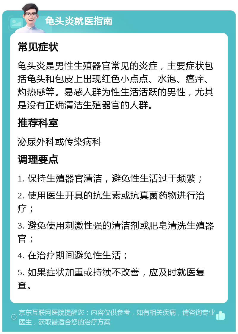 龟头炎就医指南 常见症状 龟头炎是男性生殖器官常见的炎症，主要症状包括龟头和包皮上出现红色小点点、水泡、瘙痒、灼热感等。易感人群为性生活活跃的男性，尤其是没有正确清洁生殖器官的人群。 推荐科室 泌尿外科或传染病科 调理要点 1. 保持生殖器官清洁，避免性生活过于频繁； 2. 使用医生开具的抗生素或抗真菌药物进行治疗； 3. 避免使用刺激性强的清洁剂或肥皂清洗生殖器官； 4. 在治疗期间避免性生活； 5. 如果症状加重或持续不改善，应及时就医复查。