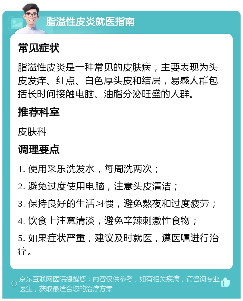 脂溢性皮炎就医指南 常见症状 脂溢性皮炎是一种常见的皮肤病，主要表现为头皮发痒、红点、白色厚头皮和结层，易感人群包括长时间接触电脑、油脂分泌旺盛的人群。 推荐科室 皮肤科 调理要点 1. 使用采乐洗发水，每周洗两次； 2. 避免过度使用电脑，注意头皮清洁； 3. 保持良好的生活习惯，避免熬夜和过度疲劳； 4. 饮食上注意清淡，避免辛辣刺激性食物； 5. 如果症状严重，建议及时就医，遵医嘱进行治疗。