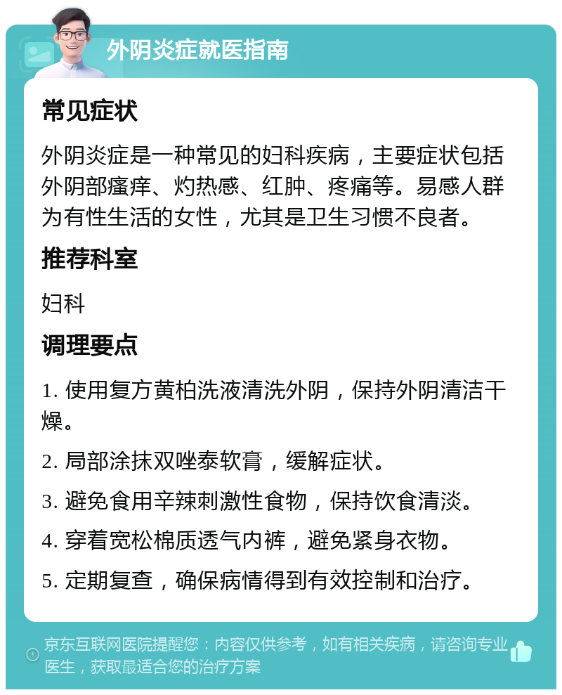 外阴炎症就医指南 常见症状 外阴炎症是一种常见的妇科疾病，主要症状包括外阴部瘙痒、灼热感、红肿、疼痛等。易感人群为有性生活的女性，尤其是卫生习惯不良者。 推荐科室 妇科 调理要点 1. 使用复方黄柏洗液清洗外阴，保持外阴清洁干燥。 2. 局部涂抹双唑泰软膏，缓解症状。 3. 避免食用辛辣刺激性食物，保持饮食清淡。 4. 穿着宽松棉质透气内裤，避免紧身衣物。 5. 定期复查，确保病情得到有效控制和治疗。