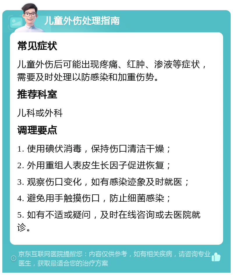 儿童外伤处理指南 常见症状 儿童外伤后可能出现疼痛、红肿、渗液等症状，需要及时处理以防感染和加重伤势。 推荐科室 儿科或外科 调理要点 1. 使用碘伏消毒，保持伤口清洁干燥； 2. 外用重组人表皮生长因子促进恢复； 3. 观察伤口变化，如有感染迹象及时就医； 4. 避免用手触摸伤口，防止细菌感染； 5. 如有不适或疑问，及时在线咨询或去医院就诊。