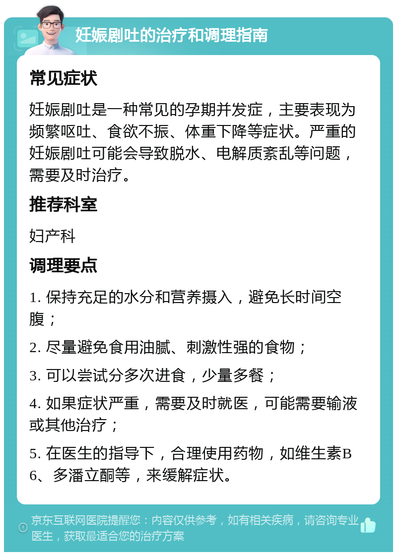 妊娠剧吐的治疗和调理指南 常见症状 妊娠剧吐是一种常见的孕期并发症，主要表现为频繁呕吐、食欲不振、体重下降等症状。严重的妊娠剧吐可能会导致脱水、电解质紊乱等问题，需要及时治疗。 推荐科室 妇产科 调理要点 1. 保持充足的水分和营养摄入，避免长时间空腹； 2. 尽量避免食用油腻、刺激性强的食物； 3. 可以尝试分多次进食，少量多餐； 4. 如果症状严重，需要及时就医，可能需要输液或其他治疗； 5. 在医生的指导下，合理使用药物，如维生素B6、多潘立酮等，来缓解症状。