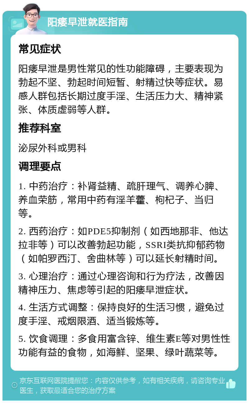 阳痿早泄就医指南 常见症状 阳痿早泄是男性常见的性功能障碍，主要表现为勃起不坚、勃起时间短暂、射精过快等症状。易感人群包括长期过度手淫、生活压力大、精神紧张、体质虚弱等人群。 推荐科室 泌尿外科或男科 调理要点 1. 中药治疗：补肾益精、疏肝理气、调养心脾、养血荣筋，常用中药有淫羊藿、枸杞子、当归等。 2. 西药治疗：如PDE5抑制剂（如西地那非、他达拉非等）可以改善勃起功能，SSRI类抗抑郁药物（如帕罗西汀、舍曲林等）可以延长射精时间。 3. 心理治疗：通过心理咨询和行为疗法，改善因精神压力、焦虑等引起的阳痿早泄症状。 4. 生活方式调整：保持良好的生活习惯，避免过度手淫、戒烟限酒、适当锻炼等。 5. 饮食调理：多食用富含锌、维生素E等对男性性功能有益的食物，如海鲜、坚果、绿叶蔬菜等。