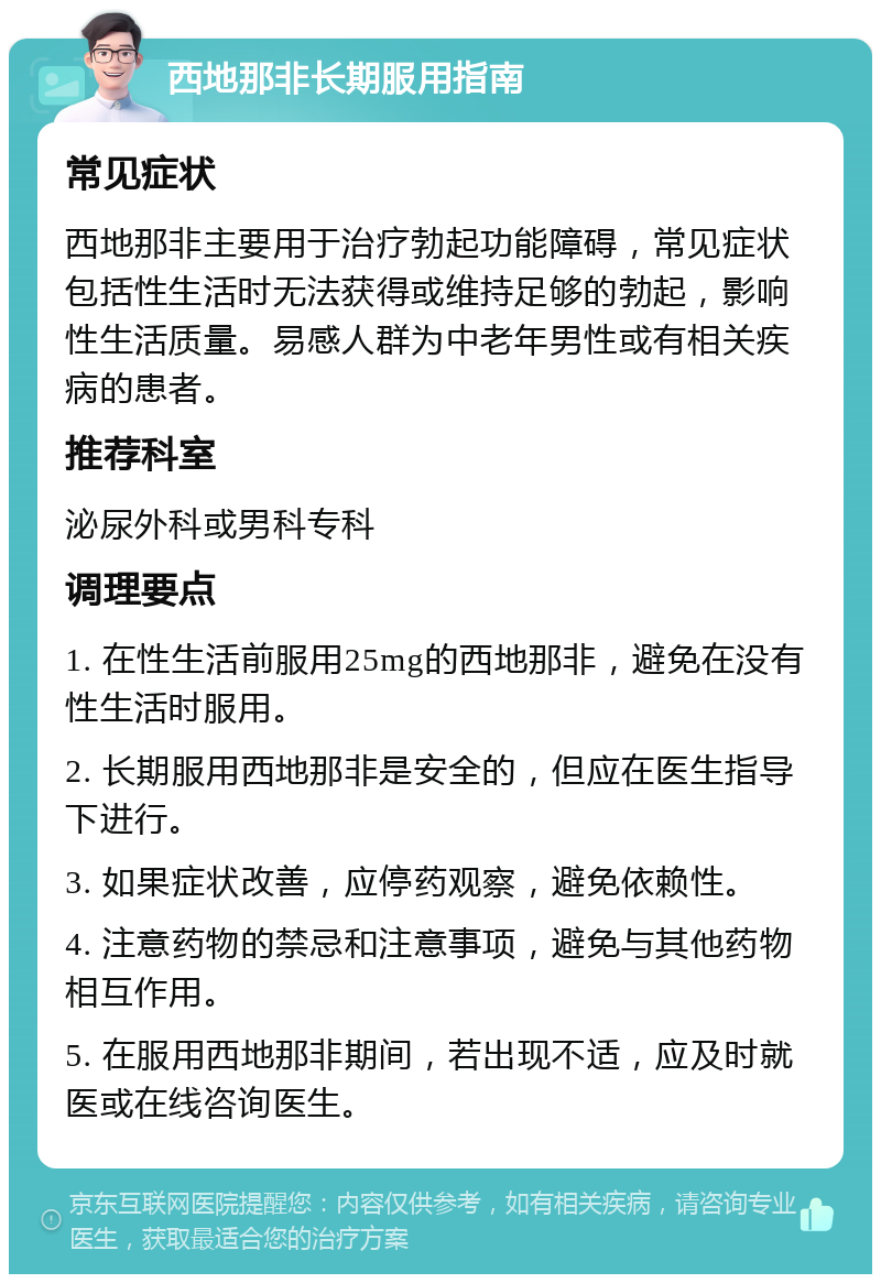 西地那非长期服用指南 常见症状 西地那非主要用于治疗勃起功能障碍，常见症状包括性生活时无法获得或维持足够的勃起，影响性生活质量。易感人群为中老年男性或有相关疾病的患者。 推荐科室 泌尿外科或男科专科 调理要点 1. 在性生活前服用25mg的西地那非，避免在没有性生活时服用。 2. 长期服用西地那非是安全的，但应在医生指导下进行。 3. 如果症状改善，应停药观察，避免依赖性。 4. 注意药物的禁忌和注意事项，避免与其他药物相互作用。 5. 在服用西地那非期间，若出现不适，应及时就医或在线咨询医生。