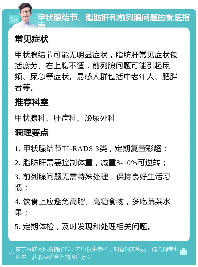 甲状腺结节、脂肪肝和前列腺问题的就医指南 常见症状 甲状腺结节可能无明显症状，脂肪肝常见症状包括疲劳、右上腹不适，前列腺问题可能引起尿频、尿急等症状。易感人群包括中老年人、肥胖者等。 推荐科室 甲状腺科、肝病科、泌尿外科 调理要点 1. 甲状腺结节TI-RADS 3类，定期复查彩超； 2. 脂肪肝需要控制体重，减重8-10%可逆转； 3. 前列腺问题无需特殊处理，保持良好生活习惯； 4. 饮食上应避免高脂、高糖食物，多吃蔬菜水果； 5. 定期体检，及时发现和处理相关问题。