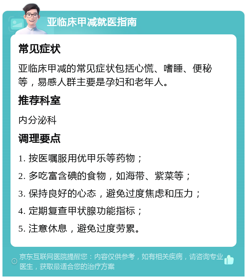 亚临床甲减就医指南 常见症状 亚临床甲减的常见症状包括心慌、嗜睡、便秘等，易感人群主要是孕妇和老年人。 推荐科室 内分泌科 调理要点 1. 按医嘱服用优甲乐等药物； 2. 多吃富含碘的食物，如海带、紫菜等； 3. 保持良好的心态，避免过度焦虑和压力； 4. 定期复查甲状腺功能指标； 5. 注意休息，避免过度劳累。