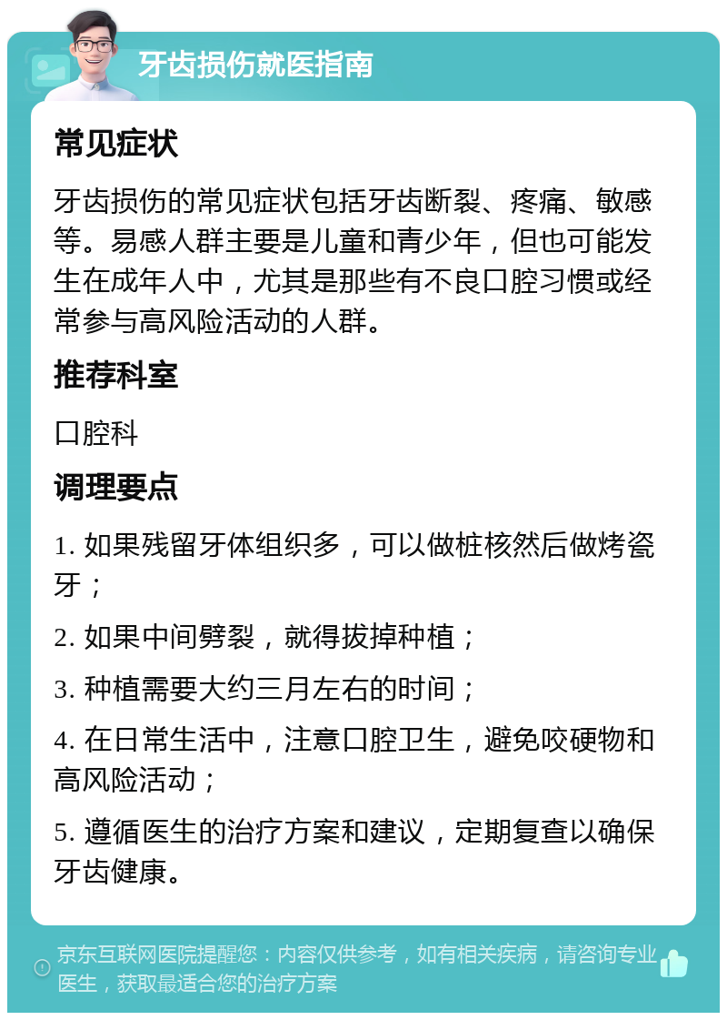 牙齿损伤就医指南 常见症状 牙齿损伤的常见症状包括牙齿断裂、疼痛、敏感等。易感人群主要是儿童和青少年，但也可能发生在成年人中，尤其是那些有不良口腔习惯或经常参与高风险活动的人群。 推荐科室 口腔科 调理要点 1. 如果残留牙体组织多，可以做桩核然后做烤瓷牙； 2. 如果中间劈裂，就得拔掉种植； 3. 种植需要大约三月左右的时间； 4. 在日常生活中，注意口腔卫生，避免咬硬物和高风险活动； 5. 遵循医生的治疗方案和建议，定期复查以确保牙齿健康。