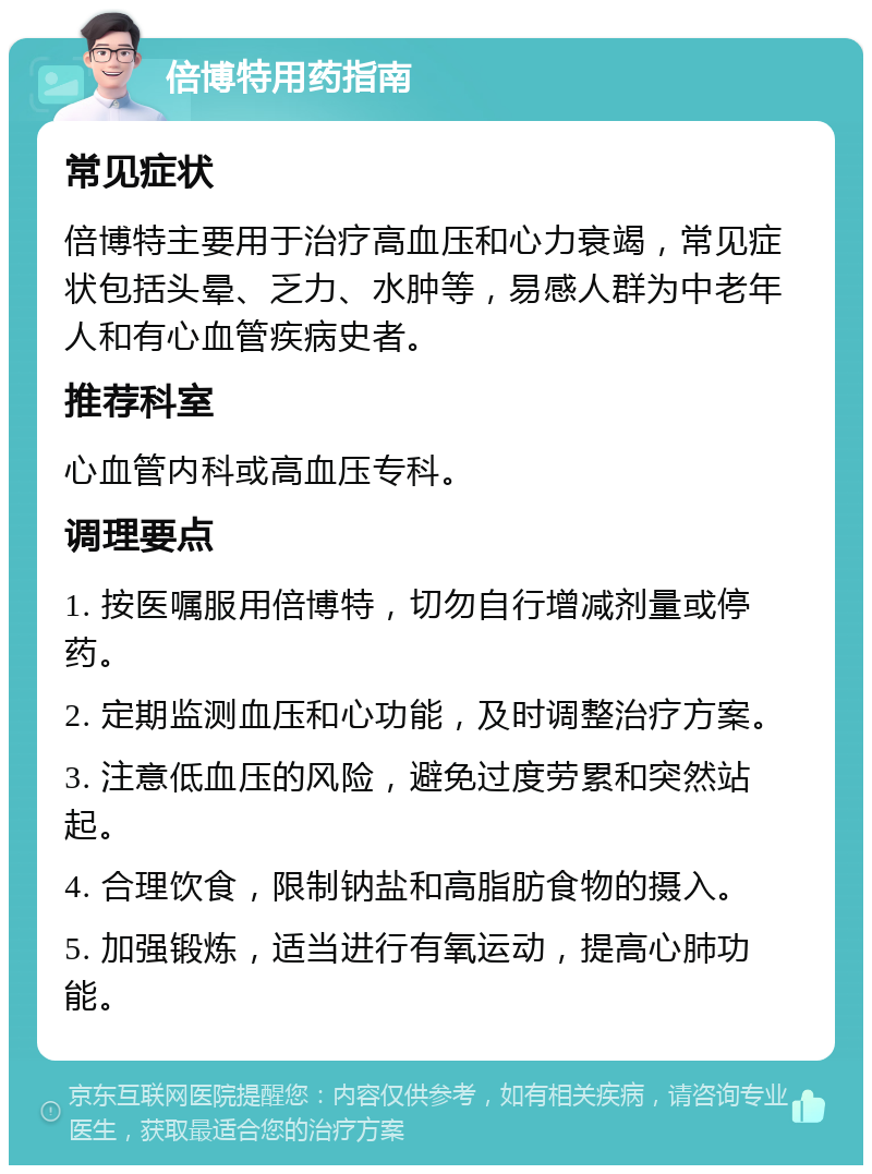 倍博特用药指南 常见症状 倍博特主要用于治疗高血压和心力衰竭，常见症状包括头晕、乏力、水肿等，易感人群为中老年人和有心血管疾病史者。 推荐科室 心血管内科或高血压专科。 调理要点 1. 按医嘱服用倍博特，切勿自行增减剂量或停药。 2. 定期监测血压和心功能，及时调整治疗方案。 3. 注意低血压的风险，避免过度劳累和突然站起。 4. 合理饮食，限制钠盐和高脂肪食物的摄入。 5. 加强锻炼，适当进行有氧运动，提高心肺功能。