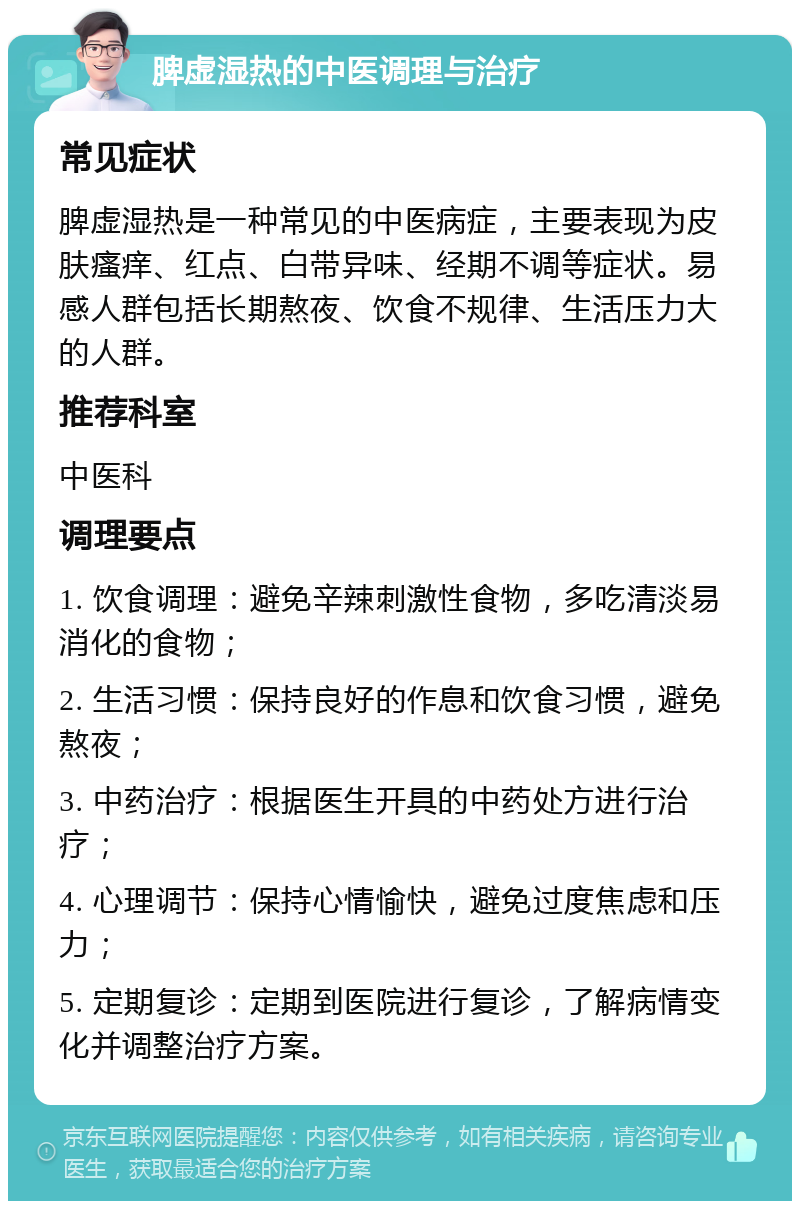 脾虚湿热的中医调理与治疗 常见症状 脾虚湿热是一种常见的中医病症，主要表现为皮肤瘙痒、红点、白带异味、经期不调等症状。易感人群包括长期熬夜、饮食不规律、生活压力大的人群。 推荐科室 中医科 调理要点 1. 饮食调理：避免辛辣刺激性食物，多吃清淡易消化的食物； 2. 生活习惯：保持良好的作息和饮食习惯，避免熬夜； 3. 中药治疗：根据医生开具的中药处方进行治疗； 4. 心理调节：保持心情愉快，避免过度焦虑和压力； 5. 定期复诊：定期到医院进行复诊，了解病情变化并调整治疗方案。