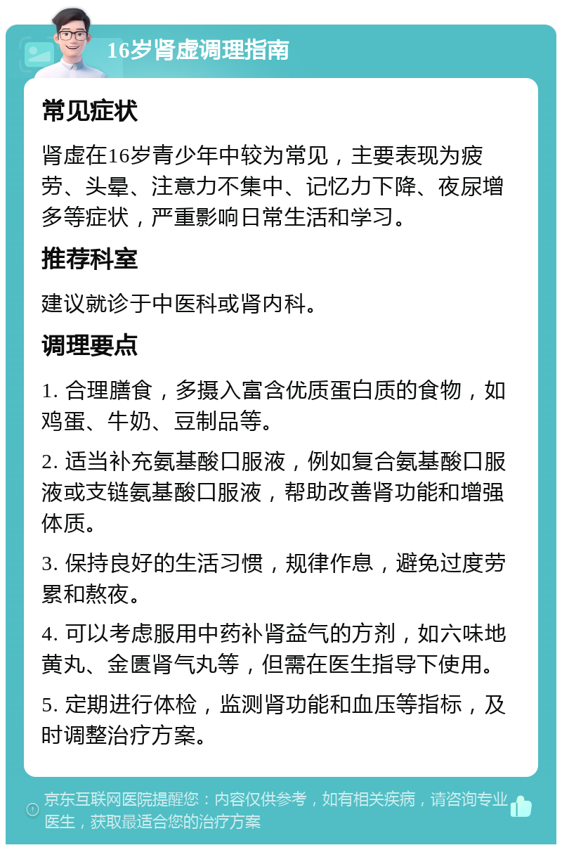 16岁肾虚调理指南 常见症状 肾虚在16岁青少年中较为常见，主要表现为疲劳、头晕、注意力不集中、记忆力下降、夜尿增多等症状，严重影响日常生活和学习。 推荐科室 建议就诊于中医科或肾内科。 调理要点 1. 合理膳食，多摄入富含优质蛋白质的食物，如鸡蛋、牛奶、豆制品等。 2. 适当补充氨基酸口服液，例如复合氨基酸口服液或支链氨基酸口服液，帮助改善肾功能和增强体质。 3. 保持良好的生活习惯，规律作息，避免过度劳累和熬夜。 4. 可以考虑服用中药补肾益气的方剂，如六味地黄丸、金匮肾气丸等，但需在医生指导下使用。 5. 定期进行体检，监测肾功能和血压等指标，及时调整治疗方案。