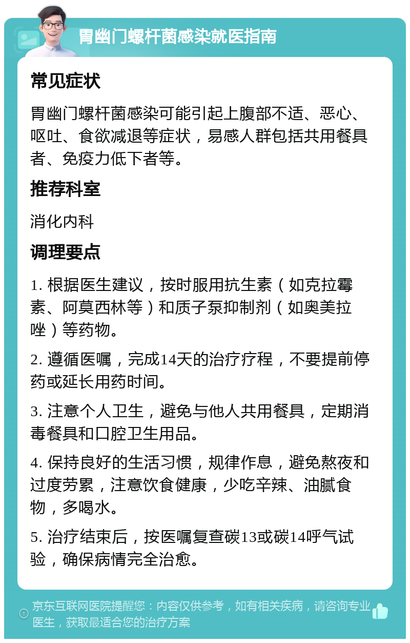 胃幽门螺杆菌感染就医指南 常见症状 胃幽门螺杆菌感染可能引起上腹部不适、恶心、呕吐、食欲减退等症状，易感人群包括共用餐具者、免疫力低下者等。 推荐科室 消化内科 调理要点 1. 根据医生建议，按时服用抗生素（如克拉霉素、阿莫西林等）和质子泵抑制剂（如奥美拉唑）等药物。 2. 遵循医嘱，完成14天的治疗疗程，不要提前停药或延长用药时间。 3. 注意个人卫生，避免与他人共用餐具，定期消毒餐具和口腔卫生用品。 4. 保持良好的生活习惯，规律作息，避免熬夜和过度劳累，注意饮食健康，少吃辛辣、油腻食物，多喝水。 5. 治疗结束后，按医嘱复查碳13或碳14呼气试验，确保病情完全治愈。