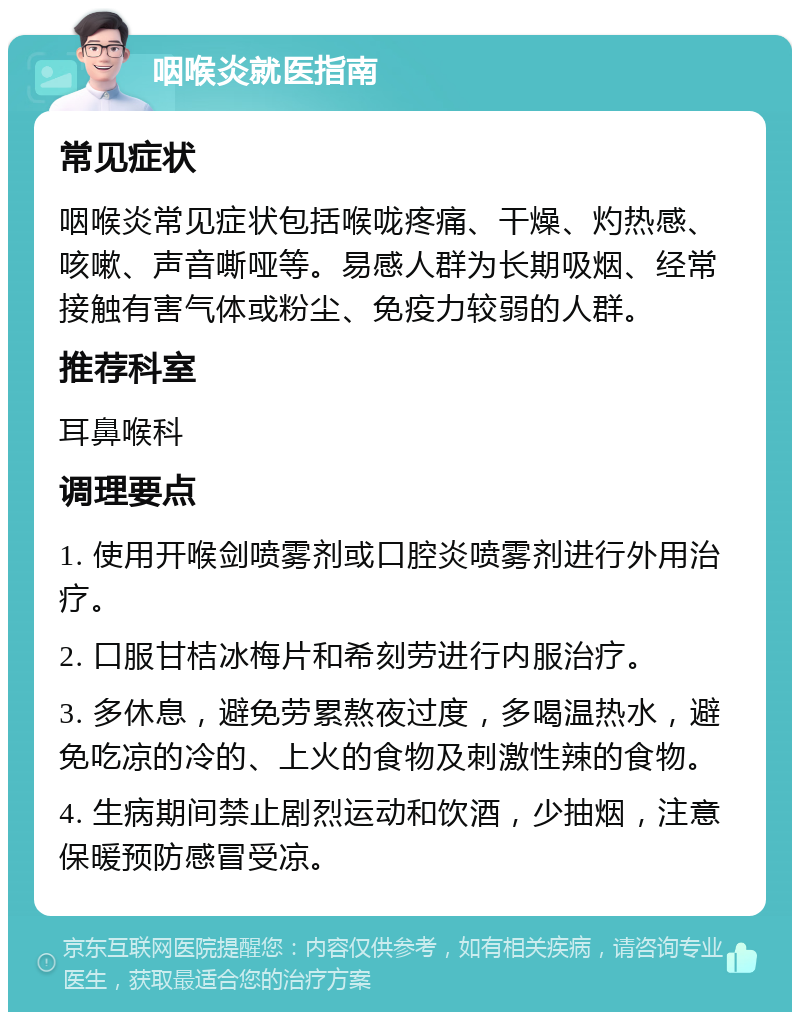 咽喉炎就医指南 常见症状 咽喉炎常见症状包括喉咙疼痛、干燥、灼热感、咳嗽、声音嘶哑等。易感人群为长期吸烟、经常接触有害气体或粉尘、免疫力较弱的人群。 推荐科室 耳鼻喉科 调理要点 1. 使用开喉剑喷雾剂或口腔炎喷雾剂进行外用治疗。 2. 口服甘桔冰梅片和希刻劳进行内服治疗。 3. 多休息，避免劳累熬夜过度，多喝温热水，避免吃凉的冷的、上火的食物及刺激性辣的食物。 4. 生病期间禁止剧烈运动和饮酒，少抽烟，注意保暖预防感冒受凉。